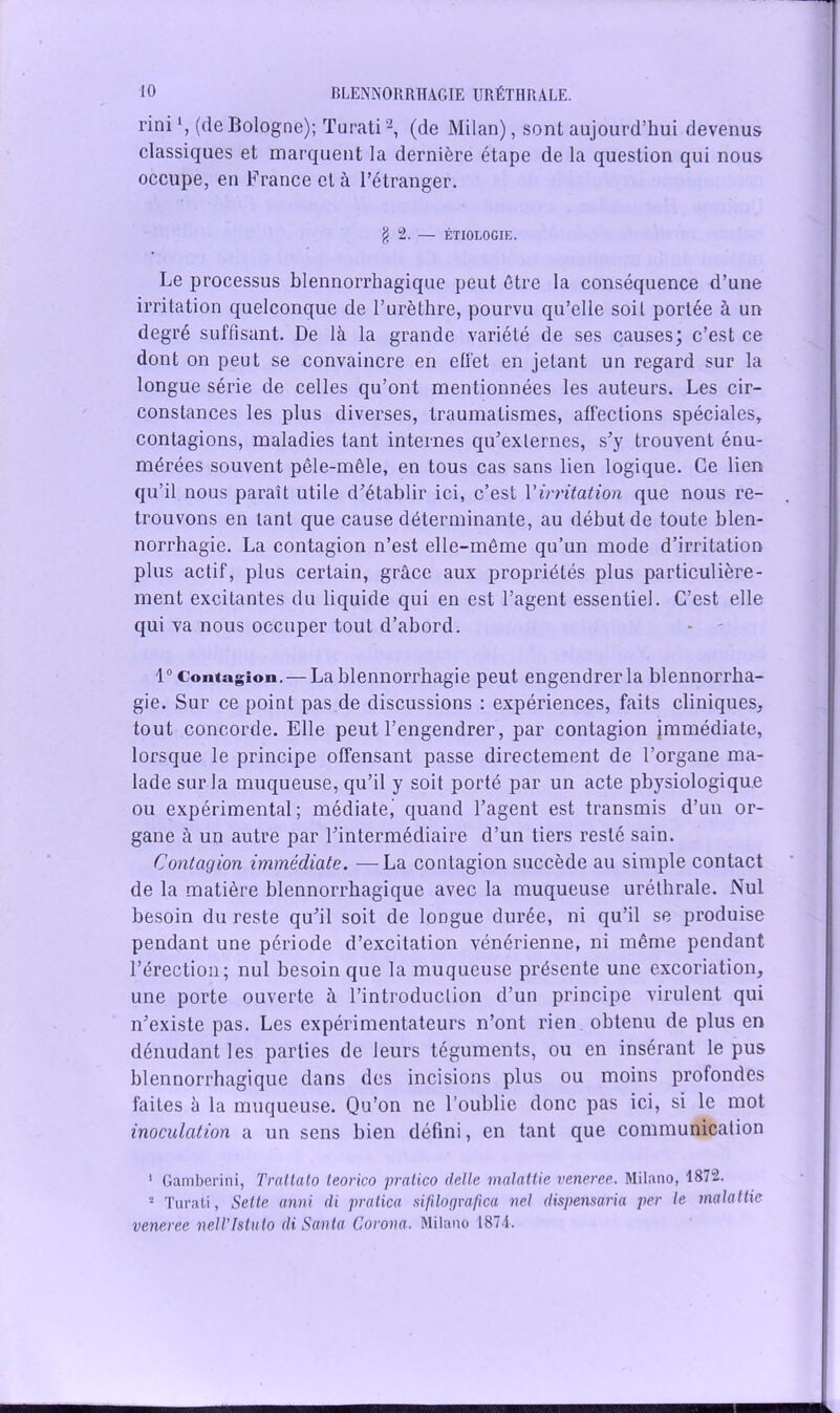 rini (deBologne); Turati1 2, (de Milan), sont aujourd’hui devenus classiques et marquent la dernière étape de la question qui nous occupe, en F rance et à l’étranger. g 2. — ÉTIOLOGIE. Le processus blennorrhagique peut être la conséquence d’une irritation quelconque de l’urèthre, pourvu qu’elle soit portée à un degré suffisant. De là la grande variété de ses causes; c’est ce dont on peut se convaincre en effet en jetant un regard sur la longue série de celles qu’ont mentionnées les auteurs. Les cir- constances les plus diverses, traumatismes, affections spéciales, contagions, maladies tant internes qu’exlernes, s’y trouvent énu- mérées souvent pêle-mêle, en tous cas sans lien logique. Ce lien qu’il nous paraît utile d’établir ici, c’est Y irritation que nous re- trouvons en tant que cause déterminante, au début de toute blen- norrhagie. La contagion n’est elle-même qu’un mode d’irritation plus actif, plus certain, grâce aux propriétés plus particulière- ment excitantes du liquide qui en est l’agent essentiel. C’est elle qui va nous occuper tout d’abord. 1° Contagion. — La blennorrhagie peut engendrer la blennorrha- gie. Sur ce point pas de discussions : expériences, faits cliniques, tout concorde. Elle peut l’engendrer, par contagion immédiate, lorsque le principe offensant passe directement de l’organe ma- lade sur la muqueuse, qu’il y soit porté par un acte physiologique ou expérimental ; médiate,’ quand l’agent est transmis d’un or- gane à un autre par l’intermédiaire d’un tiers resté sain. Contagion immédiate. — La contagion succède au simple contact de la matière blennorrhagique avec la muqueuse uréthrale. Nul besoin du reste qu’il soit de longue durée, ni qu’il se produise pendant une période d’excitation vénérienne, ni même pendant l’érection; nui besoin que la muqueuse présente une excoriation, une porte ouverte à l’introduclion d’un principe virulent qui n’existe pas. Les expérimentateurs n’ont rien obtenu de plus en dénudant les parties de leurs téguments, ou en insérant le pus blennorrhagique dans des incisions plus ou moins profondes faites à la muqueuse. Qu’on ne l’oublie donc pas ici, si le mot inoculation a un sens bien défini, en tant que communicalion 1 Gamberini, Tratlato leorico pralico (telle malattie veneree. Milano, 1872. ■ Turati, Selte anni di pratica sifilografica neI dispensaria per le malattie veneree nell'Istuto di Santa Corona. Milano 1871.