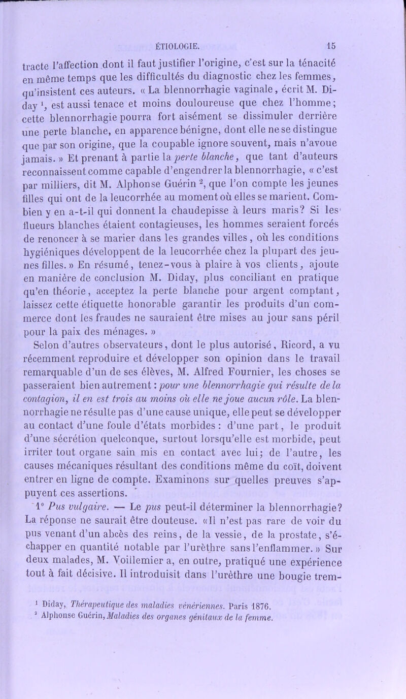 tracte l’affection dont il faut justifier l’origine, c’est sur la ténacité en même temps que les difficultés du diagnostic chez les femmes, qu’insistent ces auteurs. «La blennorrhagie vaginale, écrit M. Di- day ‘, est aussi tenace et moins douloureuse que chez l’homme ; cette blennorrhagie pourra fort aisément se dissimuler derrière une perte blanche, en apparence bénigne, dont elle ne se distingue que par son origine, que la coupable ignore souvent, mais n’avoue jamais. » Et prenant à parlie la perte blanche, que tant d’auteurs reconnaissent comme capable d’engendrer la blennorrhagie, « c’est par milliers, dit M. Alphonse Guérin 1 2, que l’on compte les jeunes filles qui ont de la leucorrhée au moment où elles se marient. Com- bien y en a-t-il qui donnent la chaudepisse à leurs maris? Si les' llueurs blanches étaient contagieuses, les hommes seraient forcés de renoncer à se marier dans les grandes villes , où les conditions hygiéniques développent de la leucorrhée chez la plupart des jeu- nes filles. » En résumé, tenez-vous à plaire à vos clients, ajoute en manière de conclusion M. Diday, plus conciliant en pratique qu’en théorie, acceptez la perte blanche pour argent comptant, laissez cette étiquette honorable garantir les produits d’un com- merce dont les fraudes ne sauraient être mises au jour sans péril pour la paix des ménages. » Selon d’autres observateurs, dont le plus autorisé, Ricord, a vu récemment reproduire et développer son opinion dans le travail remarquable d’un de ses élèves, M. Alfred Fournier, les choses se passeraient bien autrement : pour une blennorrhagie qui résulte delà contagion, il en est trois au moins où elle ne joue aucun rôle. La blen- norrhagie ne résulte pas d’une cause unique, elle peut se développer au contact d'une foule d’états morbides : d’une part, le produit d'une sécrétion quelconque, surtout lorsqu’elle est morbide, peut irriter tout organe sain mis en contact avec lui; de l’autre, les causes mécaniques résultant des conditions même du coït, doivent entrer en ligne de compte. Examinons sur quelles preuves s’ap- puyent ces assertions. 1° Pus vulgaire. — Le pus peut-il déterminer la blennorrhagie? La réponse ne saurait être douteuse. «Il n’est pas rare de voir du pus venant d’un abcès des reins, de la vessie, de la prostate, s’é- chapper en quantité notable par l’urèthre sans l'enflammer. » Sur deux malades, M. Yoiilemier a, en outre, pratiqué une expérience tout a fait décisive. Il introduisit dans l’urèthre une bougie trem- 1 Dhl«y> Thérapeutique des maladies vénériennes. Paris 1876. 3 Alphonse Guérin, Maladies des organes génitaux de la femme.