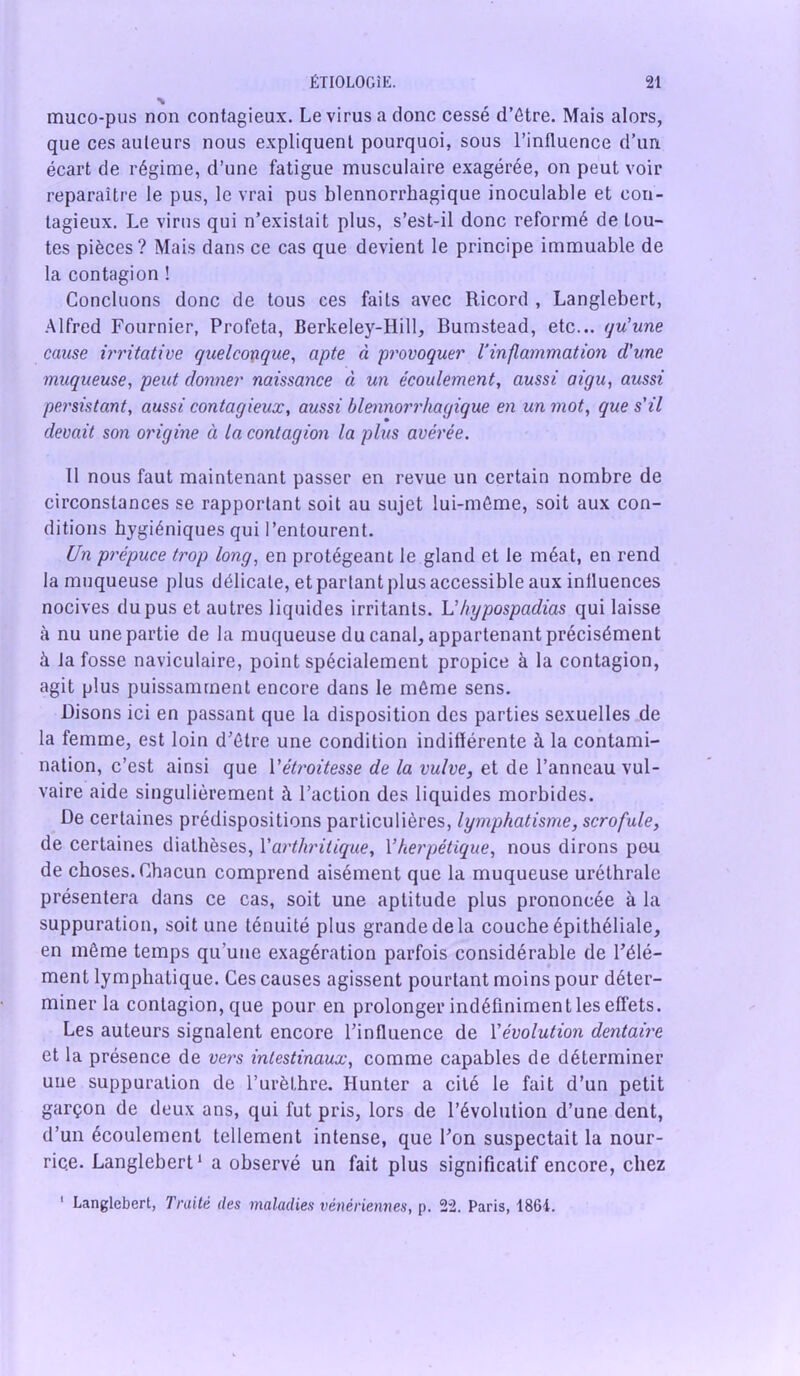 muco-pus non contagieux. Le virus a donc cessé d’ôtre. Mais alors, que ces auteurs nous expliquent pourquoi, sous l’influence d’un écart de régime, d’une fatigue musculaire exagérée, on peut voir reparaître le pus, le vrai pus blennorrhagique inoculable et con- tagieux. Le virus qui n’existait plus, s’est-il donc reformé de tou- tes pièces? Mais dans ce cas que devient le principe immuable de la contagion ! Concluons donc de tous ces faits avec Ricord , Langlebert, Alfred Fournier, Profeta, Berkeley-Hill, Bumstead, etc... qu'une cause irritative quelconque, apte à provoquer l’inflammation d'une muqueuse, peut donner naissance à un écoulement, aussi aigu, aussi persistant, aussi contagieux, aussi blennorrhagique en un mot, que s'il devait son origine à la contagion la plus avérée. 11 nous faut maintenant passer en revue un certain nombre de circonstances se rapportant soit au sujet lui-môme, soit aux con- ditions hygiéniques qui l’entourent. (Jn prépuce trop long, en protégeant le gland et te méat, en rend la muqueuse plus délicate, et partant plus accessible aux influences nocives du pus et autres liquides irritants. L'hypospadias qui laisse à nu une partie de la muqueuse du canal, appartenant précisément à la fosse naviculaire, point spécialement propice à la contagion, agit plus puissamment encore dans le môme sens. Disons ici en passant que la disposition des parties sexuelles de la femme, est loin d’ôtre une condition indifférente à la contami- nation, c’est ainsi que Vétroitesse de la vulve, et de l’anneau vul- vaire aide singulièrement à l’action des liquides morbides. De certaines prédispositions particulières, lymphatisme, scrofule, de certaines diathèses, Y arthritique, Yherpétique, nous dirons peu de choses. Chacun comprend aisément que la muqueuse uréthrale présentera dans ce cas, soit une aptitude plus prononcée à la suppuration, soit une ténuité plus grande de la couche épithéliale, en même temps qu’une exagération parfois considérable de l’élé- ment lymphatique. Ces causes agissent pourtant moins pour déter- miner la contagion, que pour en prolonger indéfiniment les effets. Les auteurs signalent encore l’influence de Yévolution dentaire et la présence de vers intestinaux, comme capables de déterminer une suppuration de l’urèthre. Hunter a cité le fait d’un petit garçon de deux ans, qui fut pris, lors de l’évolution d’une dent, d’un écoulement tellement intense, que l’on suspectait la nour- rice. Langlebert1 a observé un fait plus significatif encore, chez ' Langlebert, Traité des maladies vénériennes, p. 22. Paris, 1864.