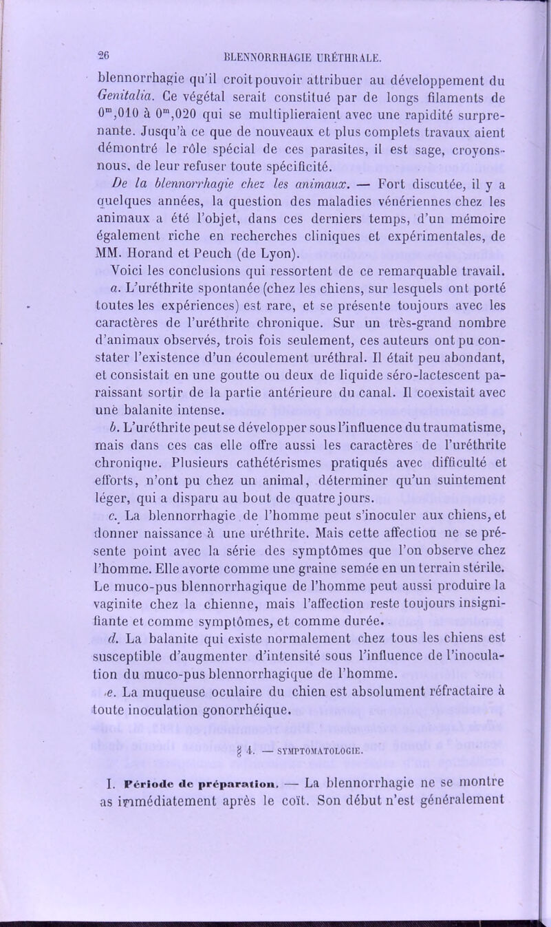 blennorrhagie qu’il croit pouvoir attribuer au développement du Gemtaha. Ce végétal serait constitué par de longs filaments de 0m,010 à 0m,020 qui se multiplieraient avec une rapidité surpre- nante. Jusqu’à ce que de nouveaux et plus complets travaux aient démontré le rôle spécial de ces parasites, il est sage, croyons- nous, de leur refuser toute spécificité. De la blennorrhagie chez les animaux. — Fort discutée, il y a quelques années, la question des maladies vénériennes chez les animaux a été l’objet, dans ces derniers temps, d’un mémoire également riche en recherches cliniques et expérimentales, de MM. Ilorand et Peuch (de Lyon). Voici les conclusions qui ressortent de ce remarquable travail. a. L’uréthrite spontanée (chez les chiens, sur lesquels ont porté toutes les expériences) est rare, et se présente toujours avec les caractères de l’uréthrite chronique. Sur un très-grand nombre d’animaux observés, trois fois seulement, ces auteurs ont pu con- stater l’existence d’un écoulement uréthral. Il était peu abondant, et consistait en une goutte ou deux de liquide séro-lactescent pa- raissant sortir de la partie antérieure du canal. Il coexistait avec une balanite intense. b. L’uréthrite peut se développer sous l’influence du traumatisme, mais dans ces cas elle offre aussi les caractères de l’uréthrite chronique. Plusieurs cathétérismes pratiqués avec difficulté et efforts, n’ont pu chez un animal, déterminer qu’un suintement léger, qui a disparu au bout de quatre jours. c. La blennorrhagie de l’homme peut s’inoculer aux chiens, et donner naissance à une uréthrite. Mais cette affectiou ne se pré- sente point avec la série des symptômes que l’on observe chez l’homme. Elle avorte comme une graine semée en un terrain stérile. Le muco-pus blennorrhagique de l’homme peut aussi produire la vaginite chez la chienne, mais l’affection reste toujours insigni- fiante et comme symptômes, et comme durée. cl La balanite qui existe normalement chez tous les chiens est susceptible d’augmenter d’intensité sous l’influence de l’inocula- tion du muco-pus blennorrhagique de l’homme. ■e. La muqueuse oculaire du chien est absolument réfractaire à toute inoculation gonorrhéique. g A. — SYMPTOMATOLOGIE. I. Période de préparation. — La blennorrhagie ne se montre as immédiatement après le coït. Son début n’est généralement