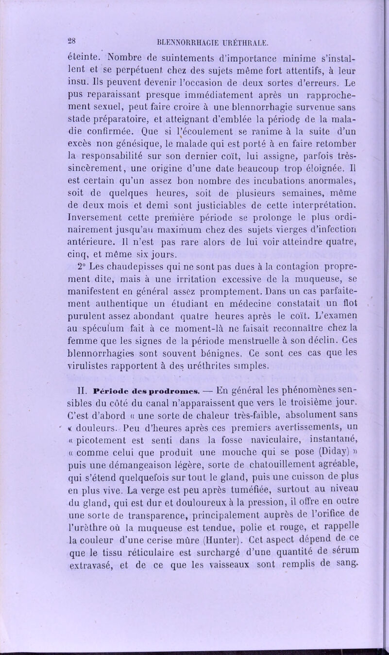 éteinte. Nombre de suintements d’importance minime s’instal- lent et se perpétuent, chez des sujets même fort attentifs, à leur insu. Ils peuvent devenir l’occasion de deux sortes d’erreurs. Le pus reparaissant presque immédiatement après un rapproche- ment sexuel, peut faire croire à une blennorrhagie survenue sans stade préparatoire, et atteignant d’emblée la périodç de la mala- die confirmée. Que si l’écoulement se ranime à la suite d’un excès non génésique, le malade qui est porté à en faire retomber la responsabilité sur son dernier coït, lui assigne, parfois très- sincèrement, une origine d’une date beaucoup trop éloignée. Il est certain qu’un assez bon nombre des incubations anormales, soit de quelques heures, soit de plusieurs semaines, même de deux mois et demi sont justiciables de cette interprétation. Inversement cette première période se prolonge le plus ordi- nairement jusqu’au maximum chez des sujets vierges d’infection antérieure. Il n’est pas rare alors de lui voir atteindre quatre, cinq, et même six jours. 2° Les chaudepisses qui ne sont pas dues à la contagion propre- ment dite, mais à une irritation excessive de la muqueuse, se manifestent en général assez promptement. Dans un cas parfaite- ment authentique un étudiant en médecine constatait un flot purulent assez abondant quatre heures après le coït. L’examen au spéculum fait à ce moment-là ne faisait reconnaître chez la femme que les signes de la période menstruelle à son déclin. Ces blennorrhagies sont souvent bénignes. Ce sont ces cas que les virulistes rapportent à des uréthrites simples. II. Période des prodromes. — En général les phénomènes sen- sibles du côté du canal n’apparaissent que vers le troisième jour. C’est d’abord « une sorte de chaleur très-faible, absolument sans ' « douleurs. Peu d’heures après ces premiers avertissements, un « picotement est senti dans la fosse naviculaire, instantané, « comme celui que produit une mouche qui se pose (Diday) » puis une démangeaison légère, sorte de chatouillement agréable, qui s’étend quelquefois sur tout le gland, puis une cuisson de plus en plus vive. La verge est peu après tuméfiée, surtout au niveau du gland, qui est dur et douloureux à la pression, il offre en outre une sorte de transparence, principalement auprès de l’orifice de l’urèthre où la muqueuse est tendue, polie et rouge, et rappelle la couleur d’une cerise mûre (Hunter). Cet aspect dépend de ce que le tissu réticulaire est surchargé d’une quantité de sérum extravasé, et de ce que les vaisseaux sont remplis de sang.