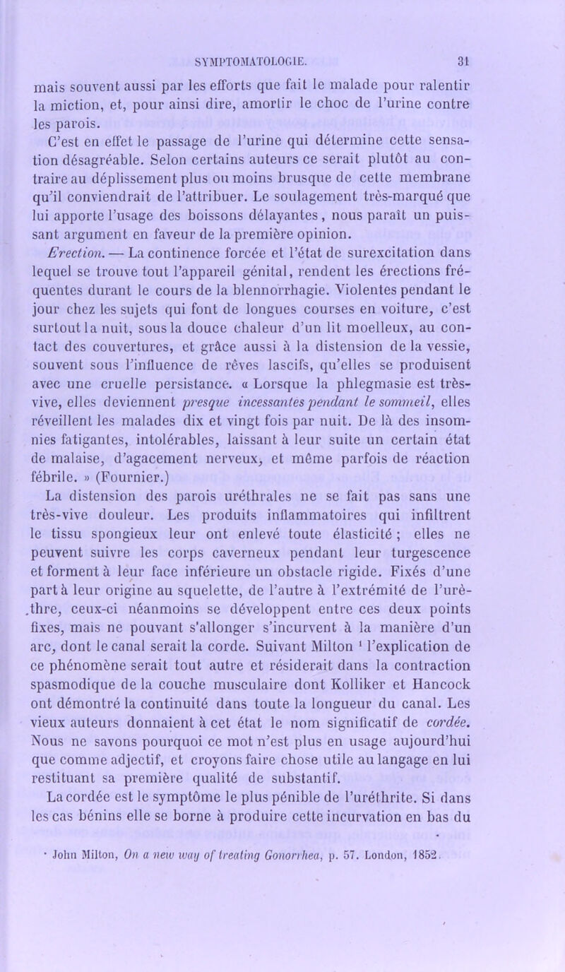 mais souvent aussi par les efforts que fait le malade pour ralentir la miction, et, pour ainsi dire, amortir le choc de l’urine contre les parois. C’est en effet le passage de l’urine qui détermine cette sensa- tion désagréable. Selon certains auteurs ce serait plutôt au con- traire au déplissement plus ou moins brusque de cette membrane qu’il conviendrait de l’attribuer. Le soulagement très-marqué que lui apporte l’usage des boissons délayantes, nous paraît un puis- sant argument en faveur de la première opinion. Erection. — La continence forcée et l’état de surexcitation dans lequel se trouve tout l’appareil génital, rendent les érections fré- quentes durant le cours de la blennorrhagie. Violentes pendant le jour chez les sujets qui font de longues courses en voiture, c’est surtout la nuit, sous la douce chaleur d’un lit moelleux, au con- tact des couvertures, et grâce aussi â la distension de la vessie, souvent sous l’influence de rêves lascifs, qu’elles se produisent avec une cruelle persistance. « Lorsque la phlegmasie est très- vive, elles deviennent presque incessantes pendant le sommeil, elles réveillent les malades dix et vingt fois par nuit. De là des insom- nies fatigantes, intolérables, laissant à leur suite un certain état de malaise, d’agacement nerveux, et môme parfois de réaction fébrile. » (Fournier.) La distension des parois uréthrales ne se fait pas sans une très-vive douleur. Les produits inflammatoires qui infiltrent le tissu spongieux leur ont enlevé toute élasticité ; elles ne peuvent suivre les corps caverneux pendant leur turgescence et forment à leur face inférieure un obstacle rigide. Fixés d’une part à leur origine au squelette, de l’autre à l’extrémité de l’urè- .thre, ceux-ci néanmoins se développent entre ces deux points fixes, mais ne pouvant s’allonger s’incurvent à la manière d’un arc, dont le canal serait la corde. Suivant Milton 1 l’explication de ce phénomène serait tout autre et résiderait dans la contraction spasmodique de la couche musculaire dont Kolliker et Hancock ont démontré la continuité dans toute la longueur du canal. Les vieux auteurs donnaient à cet état le nom significatif de cordée. Nous ne savons pourquoi ce mot n’est plus en usage aujourd’hui que comme adjectif, et croyons faire chose utile au langage en lui restituant sa première qualité de substantif. La cordée est le symptôme le plus pénible de l’uréthrite. Si dans les cas bénins elle se borne à produire cette incurvation en bas du • John Milton, On a new luay of treating Gononhea, p. 57. London, 1852.