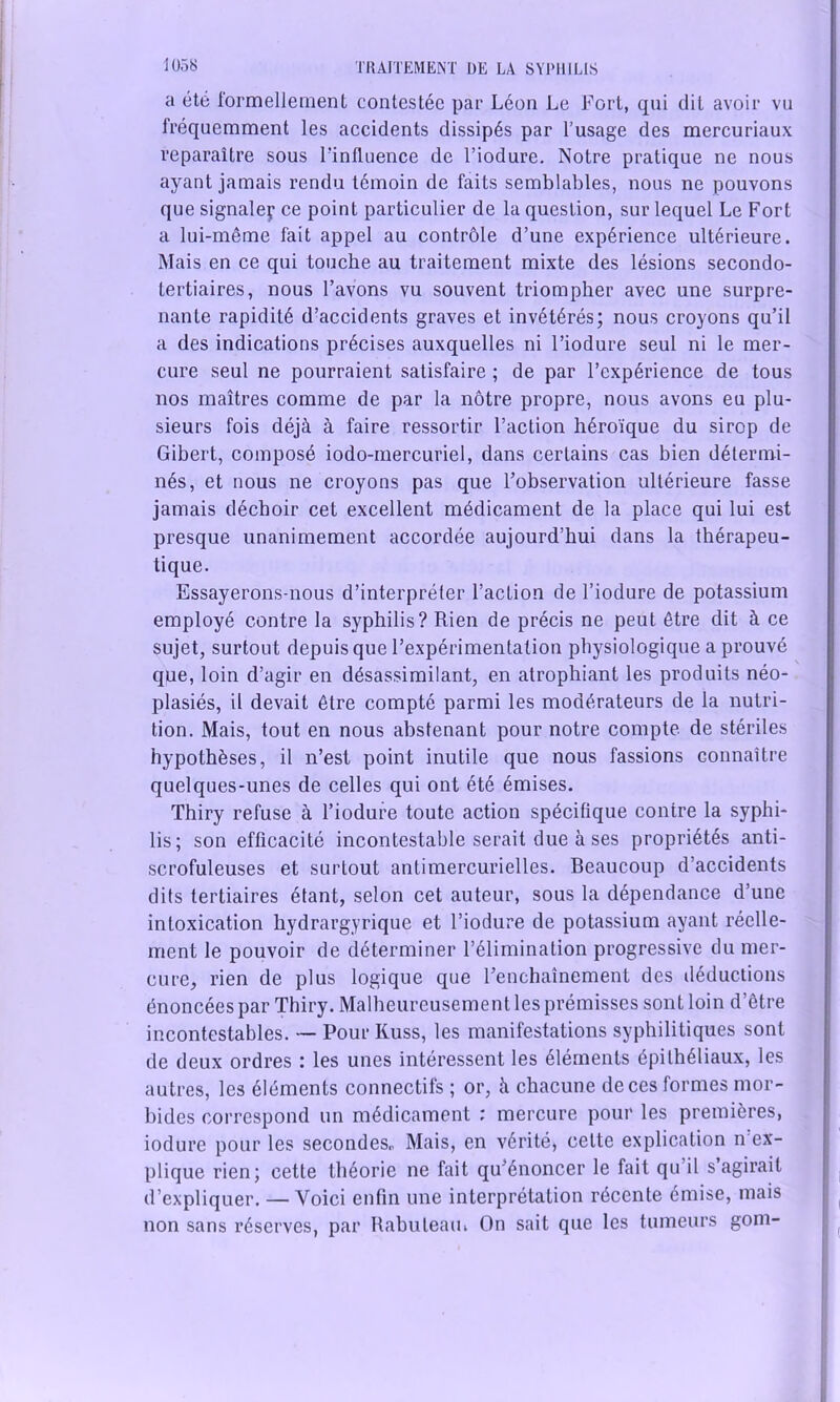 a été formellement contestée par Léon Le Fort, qui dit avoir vu fréquemment les accidents dissipés par l’usage des mercuriaux reparaître sous l’influence de l’iodure. Notre pratique ne nous ayant jamais rendu témoin de faits semblables, nous ne pouvons que signaler ce point particulier de la question, sur lequel Le Fort a lui-même fait appel au contrôle d’une expérience ultérieure. Mais en ce qui touche au traitement mixte des lésions secondo- tertiaires, nous l’avons vu souvent triompher avec une surpre- nante rapidité d’accidents graves et invétérés; nous croyons qu’il a des indications précises auxquelles ni l’iodure seul ni le mer- cure seul ne pourraient satisfaire ; de par l’expérience de tous nos maîtres comme de par la nôtre propre, nous avons eu plu- sieurs fois déjà à faire ressortir l’action héroïque du sirop de Gibert, composé iodo-mercuriel, dans certains cas bien détermi- nés, et nous ne croyons pas que l’observation ultérieure fasse jamais déchoir cet excellent médicament de la place qui lui est presque unanimement accordée aujourd’hui dans la thérapeu- tique. Essayerons-nous d’interpréter l’action de l’iodure de potassium employé contre la syphilis? Rien de précis ne peut être dit à ce sujet, surtout depuis que l’expérimentation physiologique a prouvé que, loin d’agir en désassimilant, en atrophiant les produits néo- plasiés, il devait être compté parmi les modérateurs de la nutri- tion. Mais, tout en nous abstenant pour notre compte de stériles hypothèses, il n’est point inutile que nous fassions connaître quelques-unes de celles qui ont été émises. Thiry refuse à l’iodure toute action spécifique contre la syphi- lis; son efficacité incontestable serait due à ses propriétés anti- scrofuleuses et surtout antimercurielles. Beaucoup d’accidents dits tertiaires étant, selon cet auteur, sous la dépendance d’une intoxication hydrargyrique et l’iodure de potassium ayant réelle- ment le pouvoir de déterminer l’élimination progressive du mer- cure, rien de plus logique que l’enchaînement des déductions énoncées par Thiry. Malheureusement les prémisses sont loin d’être incontestables. •— Pour Kuss, les manifestations syphilitiques sont de deux ordres : les unes intéressent les éléments épithéliaux, les autres, les éléments connectifs ; or, à chacune de ces formes mor- bides correspond un médicament : mercure pour les premières, iodure pour les secondes* Mais, en vérité, celte explication n ex- plique rien; cette théorie ne fait qu’énoncer le fait qu’il s’agirait d’expliquer. — Voici enfin une interprétation récente émise, mais non sans réserves, par Rabuleam On sait que les tumeurs gom-