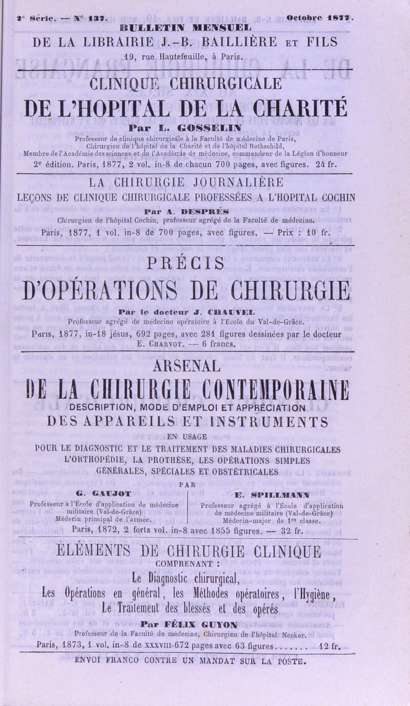 Série. — Ri0 13». Octobre 18»». UUIiLGTIM ME^VEL DE LA LIBRAIRIE J.-B. BAILLIÈRE et FILS 19, rue Hautefeuille, à Paris. CLINIQUE CHIRURGICALE DE L’HOPITAL DE LA CHARITÉ Par !.. GOSSELIN Professeur de clinique chirurgicale à la Faculté de médecine de Paris, Chirurgien de l’hôpital de la Charité et de l’hôpital Rothschild, Membre de l’Académie des sciences et ae i’Académie de médecine, commandeur de la Légion d'honneur 2e édition. Paris, 1877, 2 vol. in-8 de chacun 700 pages, avec figures. 24 fr. LA CHIRURGIE JOURNALIÈRE LEÇONS DE CLINIQUE CHIRURGICALE PROFESSÉES A L’HOPITAL COCHIN Par A. DESPRÉS Chirurgien de l’hôpital Cochin, professeur agrégé de la Faculté de médecine. Paris, 1877, 1 vol. in-8 de 700 pages, avec figures. — Prix : 10 fr. PRÉCIS D’OPÉRATIONS DE CHIRURGIE Par le docteur J. CIllll'EL Professeur agrégé de médecine opératoire à l’Ecole du Val-de-Grâce. Paris, 1877, in-18 jésus, 692 pages, avec 281 figures dessinées par le docteur E. Chauvot. — 6 francs. ARSENAL DE LA CHIRURGIE CONTEMPORAINE DESCRIPTION, MODE D’EMPLOI ET APPRÉCIATION DES APPAREILS ET INSTRUMENTS EN USAGE POUR LE DIAGNOSTIC ET LE TRAITEMENT DES MALADIES CHIRURGICALES L’ORTHOPÉDIE, LA PROTHÈSE, LES OPÉRATIONS SIMPLES GÉNÉRALES, SPÉCIALES ET OBSTÉTRICALES PAR G. GtlJOT Professeur à l’Éeole d’application do médecine militaire (Val-de-Grâce) Médecin principal de l’armée. E. SPILLIUAWV Professeur agrégé à l’École d’application de médecine militaire (Val-de-Grâce) Médecin-major de lre classe. Paris, 1872, 2 forts vol. in-8 avec .1855 figures. — 32 fr. ELEMENTS DE CHIRURGIE CLINIQUE COMPRENANT : Le Diagnostic chirurgical, Les Opérations en général, les Méthodes opératoires, l’Hygiène, Le Traitement des blessés et des opérés Par FÉLIX U YOV Professeur de la Faculté de médecine, Chirurgien de l’hôpital Necker. Paris, 1873, 1 vol. in-8 de xxxvm-672 pages avec 63 figures 12 fr.
