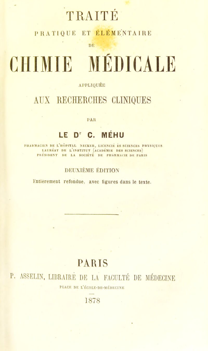 PRATIQUE ET ÉLÉMENTAIRE DE CHIMIE MÉDICALE ArPLIQUÉE AUX RECHERCHES CLINIQUES PAR LE C. MÉHU Pllilll«ACIIi^■ DE l'iiÙpITAL MiCKEIl, LICENCIE ES SCIENCES PliVSrOUI S LAUnÉiT DE l'institut (ACiUÉjIlE DES SClENCEs) riU:SlllENT DE LA SOCIETE DE PIIAKIIIAIIE IIK TARIS DEUXIÈME ÉDITION Entièrement refondue, avec figures dans le texte. PARIS ASSELIN, LIBRAIRE DE LA FACULTÉ DE MÉDECINE pr.ACiî DR i,'Écoi.E-nF.-Mi';i)H(;iMO 1878