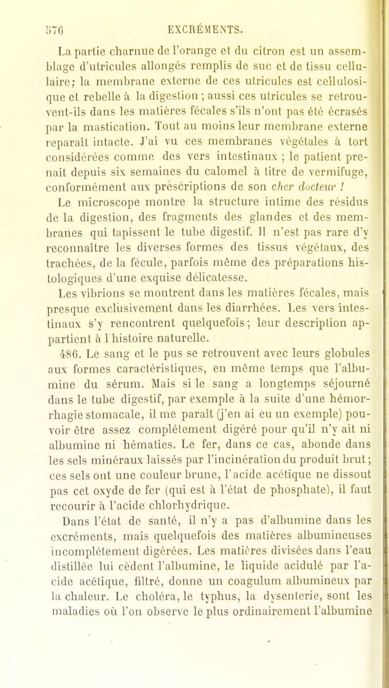 La partie charnue de l'orange et du citron est un assem- blage d'utricules allongés remplis de suc et de tissu cellu- laire; la membrane externe de ces ulricules est cellulosi- que et rebelle à la digestion ; aussi ces utricules se retrou- vent-ils dans les matières fécales s'ils n'ont pas été écrasés par la mastication. Tout au moins leur membrane externe reparaît intacte. J'ai vu ces membranes végétales à tort considérées comme des vers intestinaux ; le patient pre- nait depuis six semaines du calomel à titre de vermifuge, conformément aux prescriptions de son cher docteur ! Le microscope montre la structure intime des résidus de la digestion, des fragments des glandes et des mem- branes qui tapissent le tube digestif. Il n'est pas rare d'y reconnaître les diverses formes des tissus végétaux, des trachées, de la fécule, parfois môme des préparations his- tologiques d'une exquise déhcatesse. Les vibrions se montrent dans les matières fécales, mais presque exclusivement dans les diarrhées. Les vers intes- tinaux s'y rencontrent quelquefois; leur description ap- partient à 1 histoire naturelle. 486. Le sang et le pus se retrouvent avec leurs globules aux formes caractéristiques, en même temps que l'albu- mine du sérum. Mais si le sang a longtemps séjourné dans le tube digestif, par exemple à la suite d'une hémoi'- rhagie stomacale, il me paraît (j'en ai eu un exemple) pou- voir être assez complètement digéré pour qu'il n'y ait ni albumine ni hématies. Le fer, dans ce cas, abonde dans les sels minéraux laissés par l'incinération du produit brut; ces sels ont une couleur brune, l'acide acétique ne dissout pas cet oxyde de fer (qui est à l'état de phosphate), il faut recourir à l'acide chlorhydrique. Dans l'état de santé, il n'y a pas d'albumine dans les excréments, mais quelquefois des matières albumineuses incomplètement digérées. Les matières divisées dans l'eau distillée lui cèdent l'albumine, le liquide acidulé par l'a- cide acétique, filtré, donne un coagulum albumineux par la chaleur. Le choléra, le typhus, la dysenterie, sont les maladies où l'on observe le plus ordinairement l'albumine