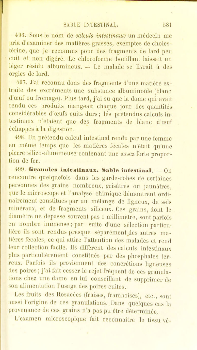 496. Sous le nom de calculs intestinaux un médecin me pria d'examiner des matières grasses, exemptes de clioles- térine, que je reconnus pour des i'ragmenls de lard peu cuit et non digéré. Le chloroforme bouillant laissait un léger résidu albumineux. — Le malade se livrait à des orgies de lard. •i97. J'ai reconnu dans des fragments d'une matière ex- traite des excréments une substance albumino'ide (blanc d'œuf ou fromage). Plus tard, j'ai su que la dame qui avait rendu ces produits mangeait chaque jour des quantités considérables d'œufs cuits durs; lès prétendus calculs in- testinaux n'étaient que des fragments de blanc d'œuf échappés à la digestion. 498. Un prétendu calcul intestinal rendu par une femme en même temps que les matières fécales n'était qu'une pierre silico-alumineuse contenant une assez forte propor- tion de fer. 499. Cirauules iutestiuaux. iltable intestinal. — On rencontre quelquefois dans les garde-robes de certaines personnes des grains nombreux, grisâtres ou jaunâtres, que le microscope et l'analyse chimique démontrent ordi- nairement constitués par un mélange de ligneux, de sels minéraux, et de fragments siliceux. Ces grains, dont le diamètre ne dépasse souvent pas I millimètre, sont parfois en nombre immense; par suite d'une sélection particu- lière ils sont rendus presque séparément des autres ma- tières fécales, ce qui attire l'attention des malades et rend leur collection facile. Ils diffèrent des calculs intestinaux plus particidièremcnt constitués par des phosphates ter- reux. Parfois ils proviennent des concrétions ligneuses des poires ; j'ai fait cesser le rejet fréquent de ces granula- tions chez uiu; dame en lui conseillant de supprimer de son alimentation l'usage des poires cuites. Les fruits des Rosacées (fraises, framboises), etc., sont aussi l'origine de ces granulations. Dans quelques cas la provetumcc de ces grains n'a pas pu être déterminée. L'examen microscopique fait reconnaître le tissu vé-