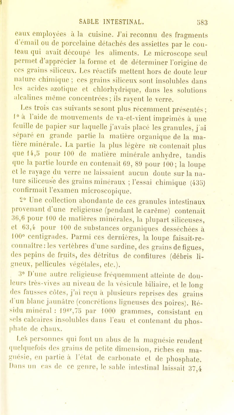 eaux employées à la cuisine. J'ai reconnu des fragments •rémail ou de porcelaine détachés des assiettes par le cou- leau qui avait découpé les aliments. Le microscope seul permet d'apprécier la forme et de déterminer l'origine de ces grains siliceux. Les réaclifs mettent hors de doute leur naluro chimique ; ces grains siliceux sont insolubles dans les acides azotique et chlorhydrique, dans les solutions alcalines mémo coiicenlrées ; ils rayent le verre. Les trois cas suivants se sont plus récemment présentés ; 1° à l'aide de mouvemenis de va-et-vient imprimés à une feuille de papier sur laquelle j'avais placé les granules, j ai séparé en grande partie la matière organique de la ma- liére minérale. La partie la plus légère nB contenait plus i|ue 14,5 pour 100 de matière minérale anhydre, tandis (|ue la partie lourde en contenait 69, 89 pour tOO; la loupe et le rayage du verre ne laissaient aucun doute sur la na- ture siliceuse des grains minéraux ; l'essai chimique (435) confirmait l'examen microscopique. 2 Une collection abondante de ces granules intestinaux provenant d'une religieuse (pendant le carême) contenait 36,6 pour tOO de matières minérales, la plupart siliceuses, et 63,4 pour 100 de substances organiques desséchées à 100° centigrades. Parmi ces dernières, la loupe faisait-re- connaître: les vertèbres d'une sardine, des grains de figues, des pepitis de fruits, des détritus de confitures (débris li- gneux, pellicules végétales, etc.). 3 D'une autre religieuse fréquemment atteinte de dou- lein-s très-vives au niveau de la vésicule biliaire, et le long lies fausses cùles, j'ai reçu ii plusieurs reprises des grains d'un blanc jaunâtre (concrétions ligneuses des poires). Ré- sidu minéral : lOs^TS par 1000 grammes, consistant en sels calcaires insolubles dans l'eau el contenant du phos- plialc de chaux. Les personnes qui font un abus de la magnésie rendent quelquefois des grains de petite dimension, riches en ma- gnésie, en |)artic à l'élat de carbonate et de phosphate. Dans un cas de ce -cnre, le sable iiilestinal laissail 37,4