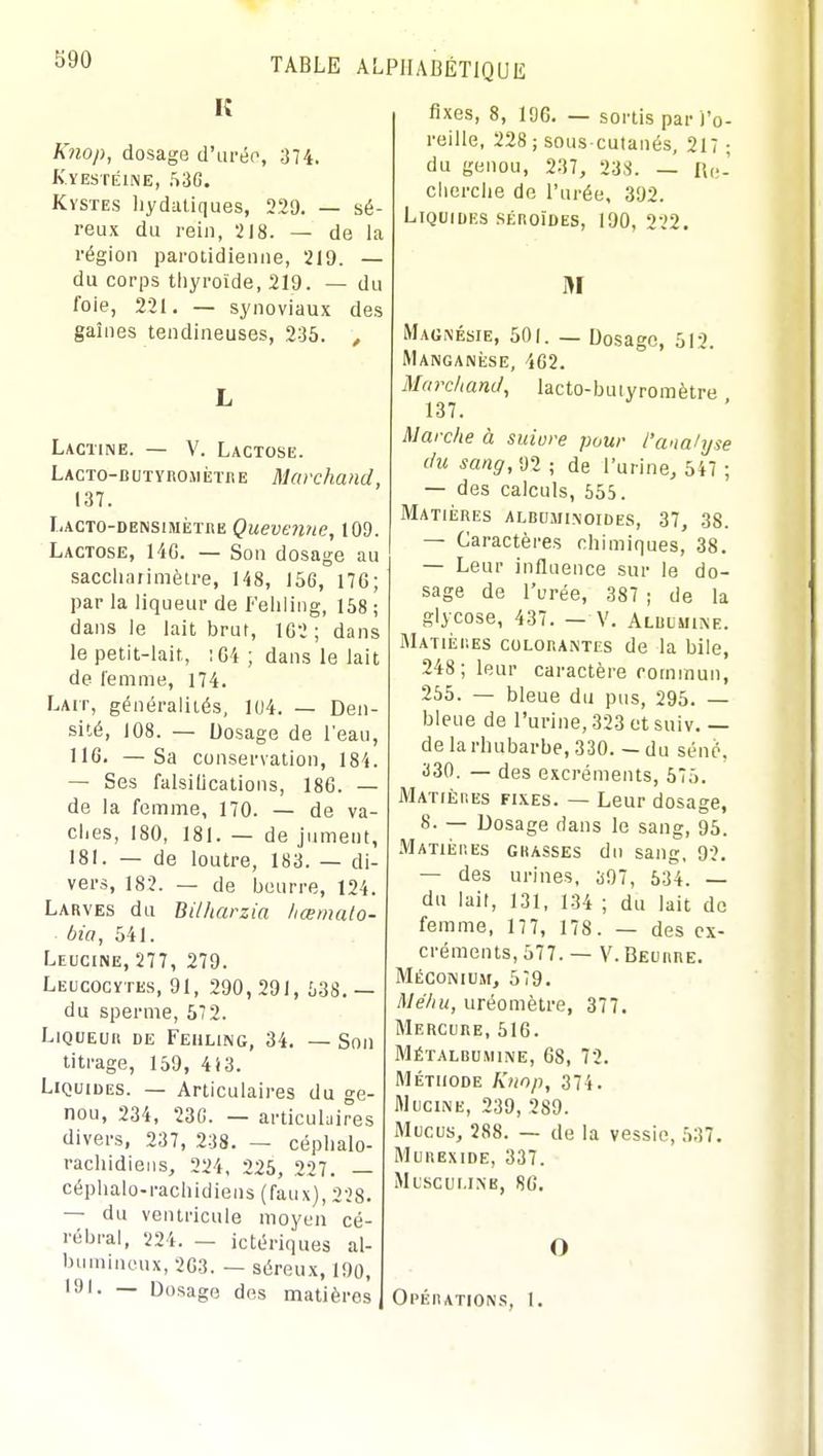 590 K Knop, dosage d'ui-ép, 374. K.YESTÉINE, 536. Kystes hydaliques, 229. — sé- reux du rein, 218. — de la région parotidienne, 219. — du corps thyroïde, 219. — du foie, 221. — synoviaux des gaines tendineuses, 235. , L Lacune. — V. Lactose. LACTO-BUTYROMiîTRE Marchand, 137. Lacto-densimètre Quevenne, 109. Lactose, 14G. — Son dosage au saccliaiimètre, 148, 156, 176; par la liqueur de f'eliling, 158 ; dans le lait brut, 1G2 ; dans le petit-lait, :C4 ; dans le lait de femme, 174. Lait, généralités, 1U4. — Den- sité, 108. — Dosage de l'eau, 116. —Sa conservation, 184. — Ses falsifications, 186. — de la femme, 170. — de va- ches, 180, 181. — de jument, 181. — de loutre, 183. — di- vers, 182. — de beurre, 124. Larves du Bilhcu bia, 541. Leucine, 277, 279. Leucocytes, 91, 290, 291, 538. — du sperme, 572. Liqueur de Fehling, 34. — Son titrage, 159, 4i3. Liquides. — Articulaires du ge- nou, 234, 236. — articulaires divers, 237, 238. — céplialo- rachidieiis, 224, 225, 227. — céphalo-rachidiens (faux), 238. — du ventricule moyen cé- rébral, 224. — ictériques al- bumincux, 2G3. — séreux, 190, 191. — Dosage des matières fixes, 8, 196, — sortis par l'o- reille, 228 ; sous cutanés, 217 ; du genou, 237, 238. — lUv' cherche de l'urée, 392. Liquides sÉRoïDEs, 190, 222. M Magnésie, 501. — Dosage, 512. MANGANiiSE, 462. Ma rc/iand, 1 ac to- b u i y ro m être 137. Marche à suiure pour J'wiahjse du sang, 92 ; de l'urine, 547 ; — des calculs, 555. Matiiîres albuminoides, 37, 38. — Caractères chimiques, 38. — Leur influence sur le do- sage de l'urée, 387 ; de la glycose, 437. — V. Aluuuixe. Matièiies colorantes de la bile, 248; leur caractère commun, 255. — bleue du pus, 295. — bleue de l'urine, 323 et suiv. — de la rhubarbe, 330. — du séné, 330. — des excréments, 575. JVIatières fixes. — Leur dosage, 8. — Dosage dans le sang, 95. Matières grasses du sang, 92. — des urines, 397, 534. — du lait, 131, 134 ; du lait de femme, 17 7, 178 . — des ex- créments, 577. — V. Beurre. Méconium, 579. Méhu, uréomètre, 377. Mercure, 516. Métalbumine, 68, 72. Méthode Knop, 374. WuciNE, 239, 289. Mucus, 288. — de la vessie, 537. MuRExiDE, 337. Mtscui.iMs, 86. O Ol'ÉRATION.S, 1.