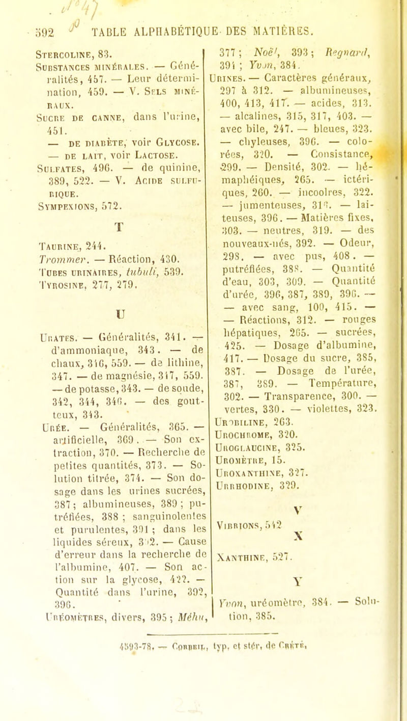 Stercoline, 83. Substances MiNÉnAi.ES. — Géné- ralités, 457. — Leur détermi- nation, 459. — V. Spls MiNK- n,\ux. Sucr.E DR CANNE, dans l'uiine, 451. — DE nTABÈTE, VOif GlYCOSE. — DE LAIT, voir Lactose. Sulfates, 49G. — de quinine, 389, 522. — V. Acide sui.fu- r.lQUE. Sympexions, 572. Ta uni NE , 244. Trommer. — Réaction, 430. T ubes uhinaihes, tuhuli, 539. TvnosiNE, 277, 279, U Ur.ATES. — Généralités, 341. — d'ammoniaque, 343. — de chaux, 3iG, 559. — de lithine, 347. — de magnésie, 317, 559. — de potasse, 343. — de soude, 342, 344, 340. — des gout- teux, 343. UnÉE. — Généralités, 365. — artificielle, 3G9. — Son cx- Iractlon, 370. — Recherche de petites quantités, 373. — So- lution titrée, 374. — Son do- sage dans les urines sucrées, 387 ; albumineuses, 389; pu- tréfiées, 388 ; sanguinolentes et purulentes, 3!)l ; dans les liquides séreux, 3 '2. — Cause d'erreur dans la recherche de l'albumine, 407. — Son ac- tion sur la glycose, 42?. — Quantité dans l'urine, 392, 39G. UnpoMÈTnEs, divers, 395 ; Méhii, 377 ; Noê', 393 ; Regnar,/, 39i ; Yvm, 384. Urines.— Caractères généraux, 297 à 312. — albumineuses 400, 413, 41 T. — acides, 313. — alcalines, 315, 317, 403. — avec bile, 247. — bleues, 323. — chyleuses, 39G. — colo- rées, 320. — Consistance, •299. — Densité, 302. — hé- mapliéiques, 2C5. — ictéri- ques, 260. — incooires, 322. — jumenteuses, 31'î. — lai- teuses, 396. — Matières fixes, 303. — neutres, 319. — des nouveaux-nés, 392. — Odeur, 29S. — avec pus, 408 . — putréfiées, 38S. — Quantité d'eau, 303, 309. — Quantité d'urée, 396, 387, 389, 39G. — — avec sang, 100, 415. — — Réactions, 312. — rouges hépatiques, 2G5. — sucrées, 425. — Dosage d'albumine, 417.— Dosage du sucre, 3S5, 387. — Dosage de l'urée, 387, 389. — Température, 302. — Transparence, 300. — vertes, 330. — violettes, 323. UmBiLiNE, 263. Ur.ocHnoME, 320. UllOGI.AUCINE, 325. UnojiÈTiiE, 15. UnoxAKTiiiNE, 327. UnnHODiNE, 329. ViBBIONS, 5'i2 X Xanthinf., 537. Vvnn, uréomètro, 384. — Solu- tion, 385. ^593-78, — r.onjBij., lyp, et st(!r, de Curté,