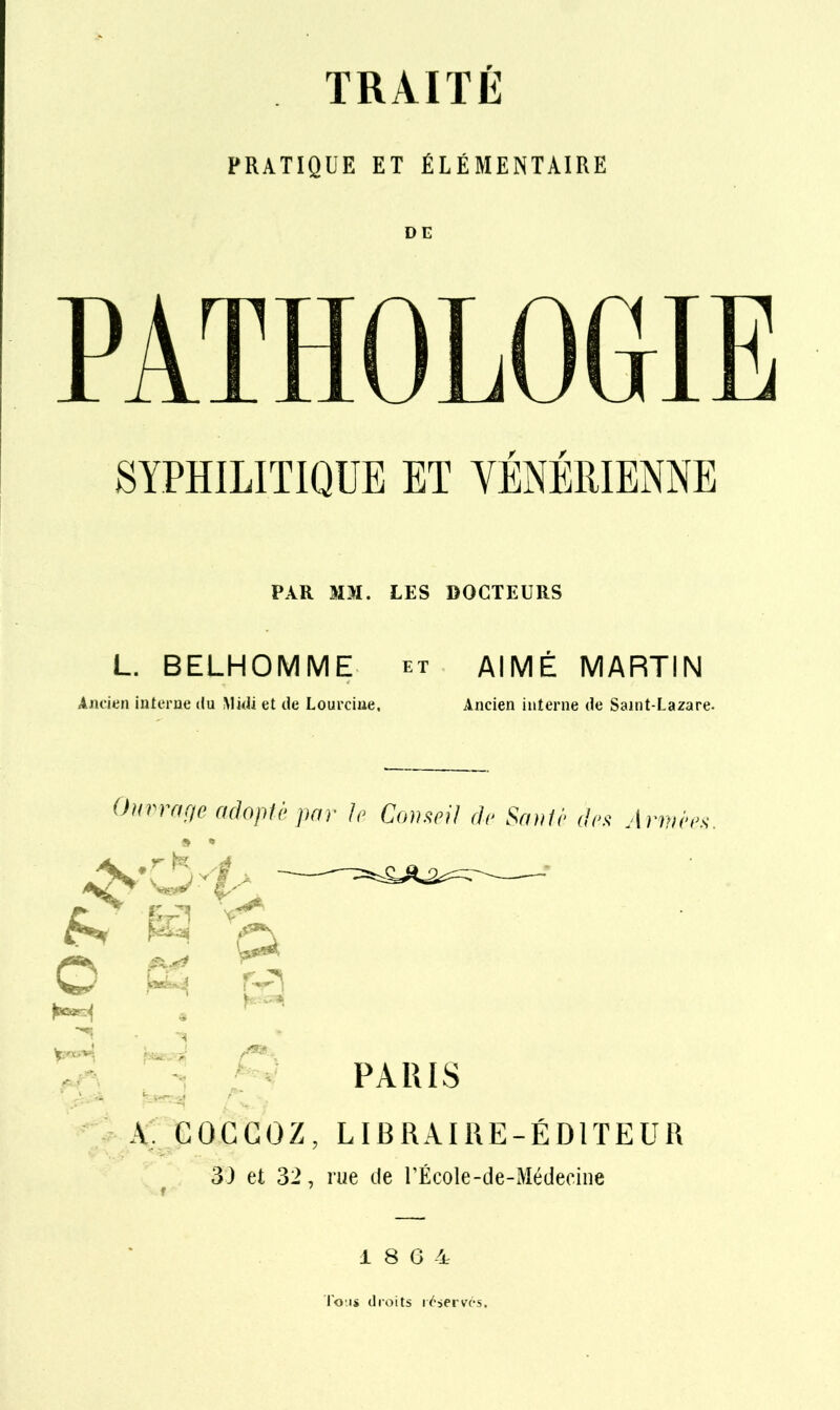 PRATIQUE ET ÉLÉMENTAIRE PATHOLOGIE SYPHILITIQUE ET YENEllIENNE PAR MM. LES DOCTEURS L. BELHOMME et AIMÉ MARTIN Aju-ien inlerne du Midi et de Lourciue, Ancien interne de Saint-Lazare. Ouvrncie adoplè ])ar le C(w.<^pil dv Sm^ir (1rs Arnnws. »î<)»<4 Ka.^i /^». .f-, - PARIS GOGGOZ, LIBRAIRE-ÉDlTEUa 33 et 32, rue de UÉcoIe-de-Médeciiie 1 8 G 4 l'o'js droits i^-servcs.