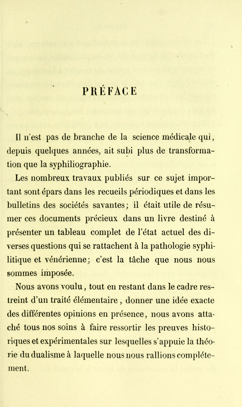 PRÉFACE Il n'est pas de branche de la science médicale qui, depuis quelques années, ait subi plus de transforma- tion que la syphiliographie. Les nombreux travaux publiés sur ce sujet impor- tant sont épars dans les recueils périodiques et dans les bulletins des sociétés savantes; il était utile de résu- mer ces documents précieux dans un livre destiné à présenter un tableau complet de l'état actuel des di- verses questions qui se rattachent à la pathologie syphi- litique et vénérienne; c'est la tâche que nous nous sommes imposée. Nous avons voulu, tout en restant dans le cadre res- treint d'un traité élémentaire, donner une idée exacte des différentes opinions en présence, nous avons atta- ché tous nos soins à faire ressortir les preuves histo- riques et expérimentales sur lesquelles s'appuie la théo- rie du dualisme à laquelle nous nous rallions complète- ment.