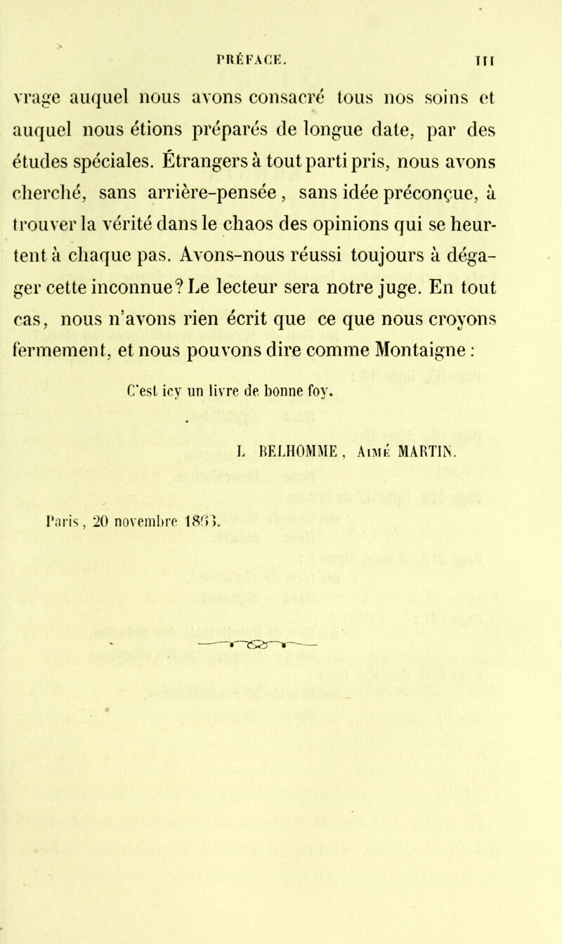 vrage auquel nous avons consacré tous nos soins et auquel nous étions préparés de longue date, par des études spéciales. Étrangers à tout parti pris, nous avons cherché, sans arrière-pensée, sans idée préconçue, à trouver la vérité dans le chaos des opinions qui se heur- tent à chaque pas. Avons-nous réussi toujours à déga- ger cette inconnue? Le lecteur sera notre juge. En tout cas, nous n'avons rien écrit que ce que nous croyons fermement, et nous pouvons dire comme Montaigne : C'est icy un livre de bonne foy. L RELHOMME, Aimk MARTIN. IViris, 20 novembre 18^)>.