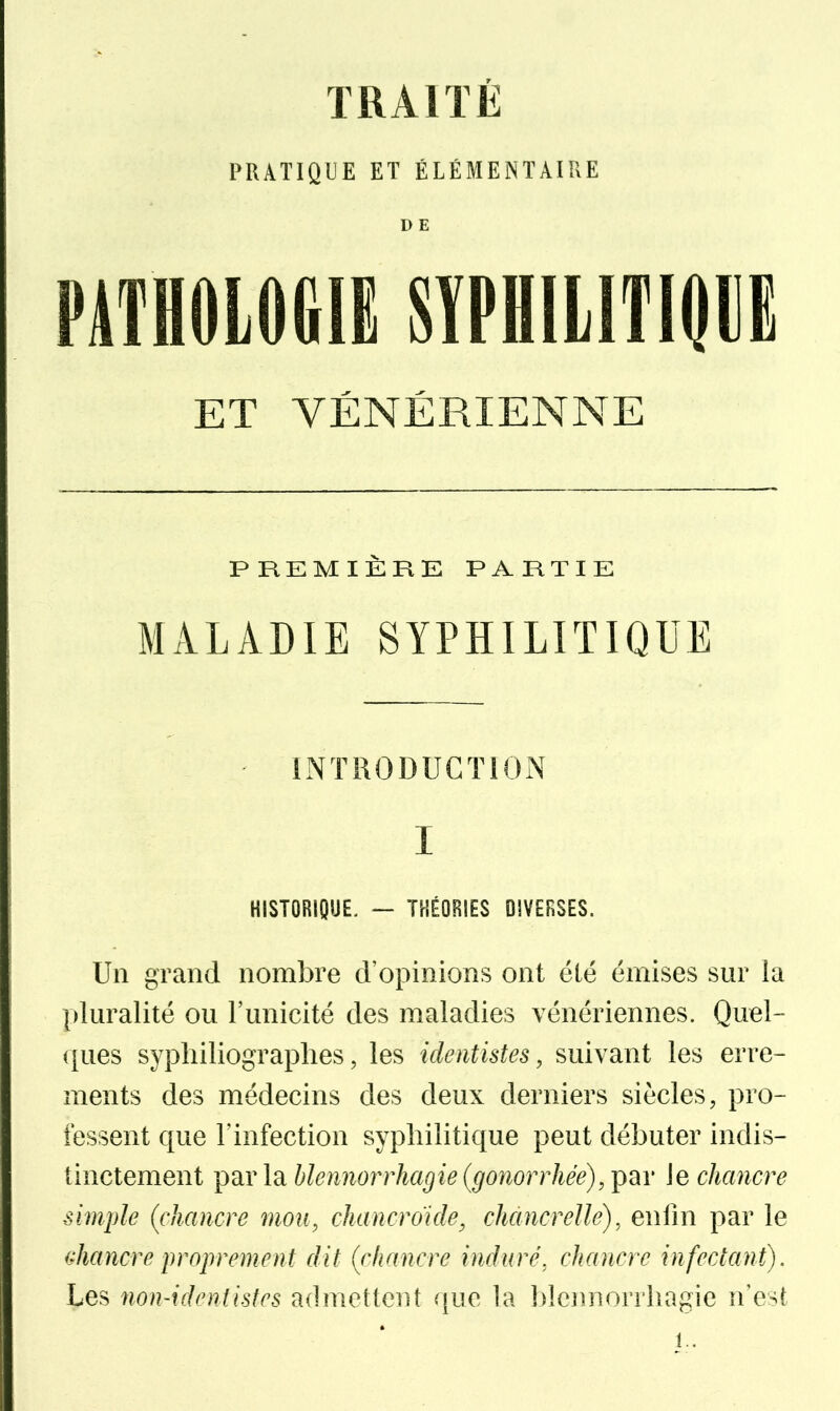 PRATIQUE ET ÉLÉMENTAIRE D E PATHOLOGIE SÏPHlLITlOlli ET VÉNÉRIENNE PREMIÈRE PARTIE MALADIE SYPHILITIQUE INTRODUCTION I HISTORIQUE. — THÉORIES DIVERSES. Un grand nombre d'opinions ont été émises sur la pluralité ou l'unicité des maladies vénériennes. Quel- ques sypliiliographes, les identistes, suivant les erre- ments des médecins des deux derniers siècles, pro- fessent que l'infection syphilitique peut débuter indis- tinctement par la hlennorrhagie (gonorrhée), par le chancre simple (chancre mou, ckancroide^ chancrelle), enfin par le ^^hancre proprement dit (chancre induré, chancre infectant). Les non-identistes admettent que la blcj^norrliagie n'est