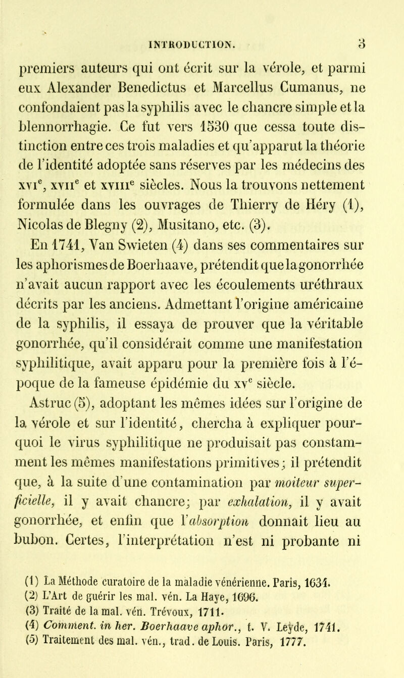 premiers auteurs qui ont écrit sur la vérole, et parmi eux Alexander Benedictus et Marcellus Cumanus, ne confondaient pas la syphilis a vec le chancre simple et la blennorrhagie. Ce fut vers 1530 que cessa toute dis- tinction entre ces trois maladies et qu'apparut la théorie de l'identité adoptée sans réserves par les médecins des XYi^, xvii^ et xYin^ siècles. Nous la trouvons nettement formulée dans les ouvrages de Thierry de Héry (1), Nicolas de Blegny (2), Musitano, etc. (3). En 1741, Van Swieten (4) dans ses commentaires sur les aphorismesde Boerhaave, prétendit quelagonorrhée n'avait aucun rapport avec les écoulements uréthraux décrits par les anciens. Admettant l'origine américaine de la syphilis, il essaya de prouver que la véritable gonorrhée, qu'il considérait comme une manifestation syphilitique, avait apparu pour la première fois à l'é- poque de la fameuse épidémie du xv*^ siècle. Astruc(5), adoptant les mêmes idées sur l'origine de la vérole et sur l'identité, chercha à expliquer pour- quoi le virus syphilitique ne produisait pas constam- ment les mêmes manifestations primitives; il prétendit que, à la suite d'une contamination par moiteur super- ficielle, il y avait chancre; par exhalation, il y avait gonorrhée, et enhn que Vabsorption donnait lieu au bubon. Certes, l'interprétation n'est ni probante ni (1) La Méthode curatoire de la maladie vénérienne. Paris, 1634. (2) L'Art de guérir les mal. vén. La Haye, 1696. (3) Traité de la mal. vén. Trévoux, 1711. (4) Comment, in her. Boerhaave aphor., t. V. Leyde, 1741. (o) Traitement des mal. vén., trad. de Louis. Paris, 1777.