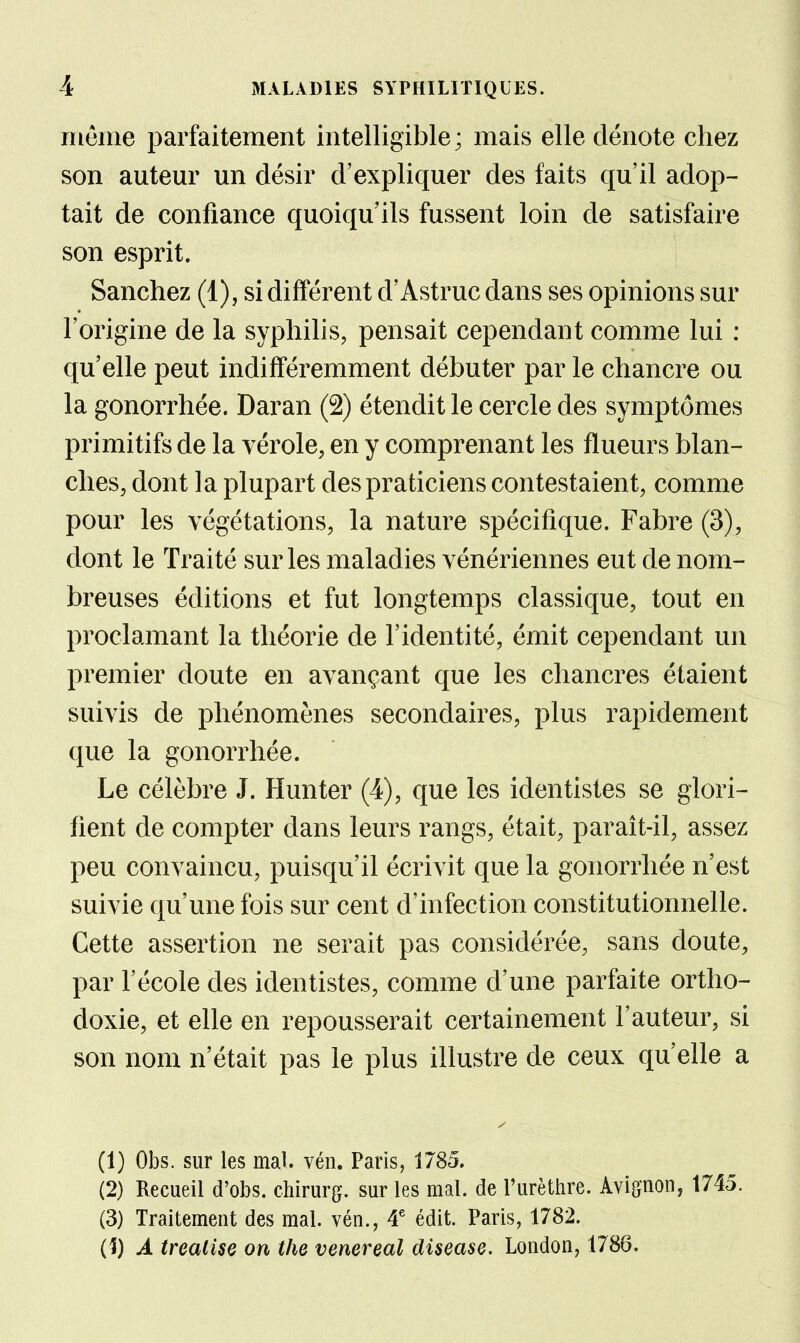 même parfaitement intelligible; mais elle dénote chez son auteur un désir d'expliquer des faits qu'il adop- tait de confiance quoiqu'ils fussent loin de satisfaire son esprit. Sanchez (1), si différent d'Astruc dans ses opinions sur l'origine de la syphilis, pensait cependant comme lui : qu elle peut indifféremment débuter par le chancre ou la gonorrhée. Daran (2) étendit le cercle des symptômes primitifs de la vérole, en y comprenant les flueurs blan- ches, dont la plupart des praticiens contestaient, comme pour les végétations, la nature spécifique. Fabre (3), dont le Traité sur les maladies vénériennes eut de nom- breuses éditions et fut longtemps classique, tout en proclamant la théorie de l'identité, émit cependant un premier doute en avançant que les chancres étaient suivis de phénomènes secondaires, plus rapidement que la gonorrhée. Le célèbre J. Hun ter (4), que les identistes se glori- fient de compter dans leurs rangs, était, paraît-il, assez peu convaincu, puisqu'il écrivit que la gonorrhée n'est suivie qu'une fois sur cent d'infection constitutionnelle. Cette assertion ne serait pas considérée, sans doute, par l'école des identistes, comme d'une parfaite ortho- doxie, et elle en repousserait certainement l'auteur, si son nom n'était pas le plus illustre de ceux qu'elle a (1) Obs. sur les mal. vén. Paris, 1785. (2) Recueil d'obs. chirurg. sur les mal. de l'urèthre. Avignon, 1745. (3) Traitement des mal. vén., 4^ édit. Paris, 1782. (1) A treatise on the venereal disease. London, 1786.
