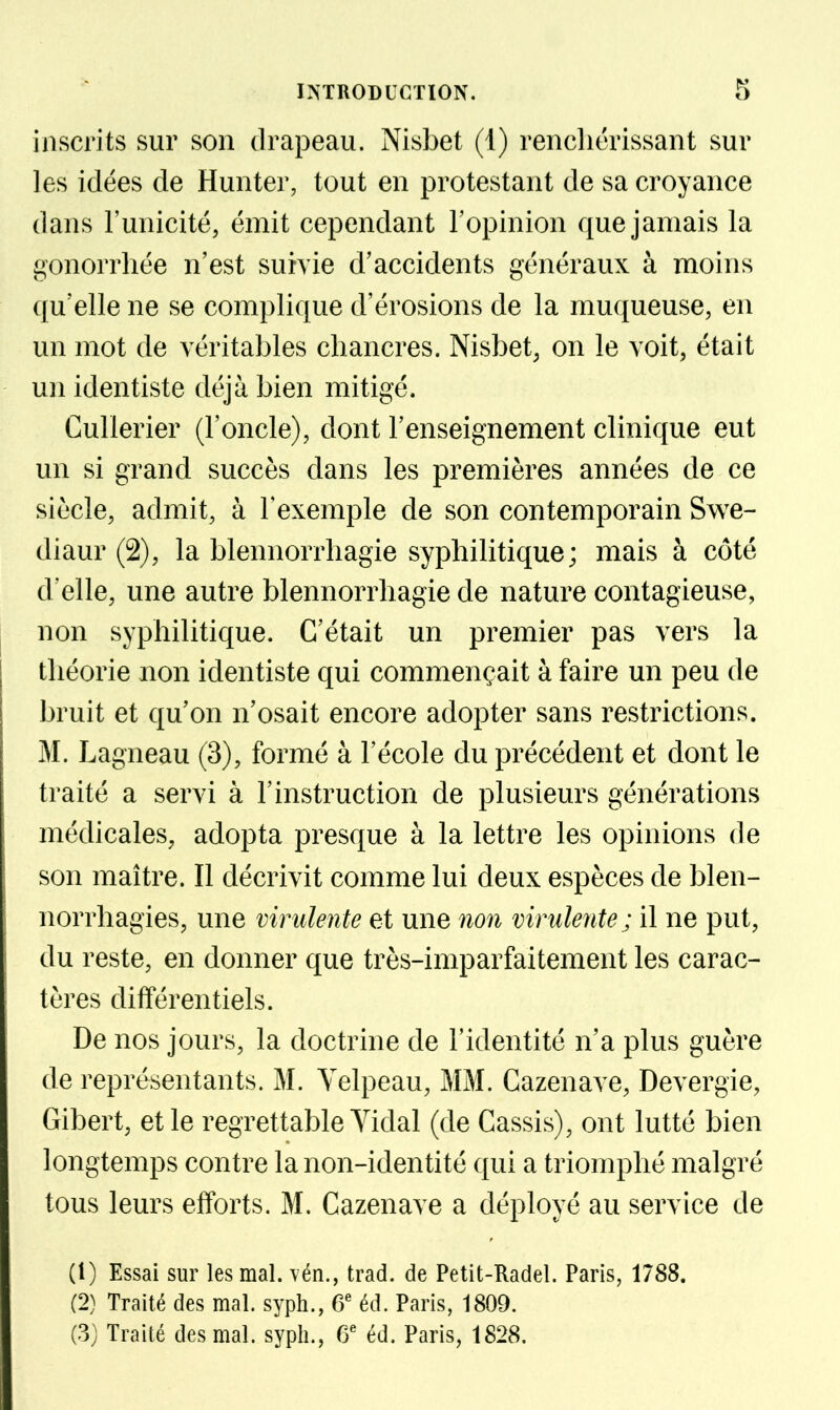 inscrits sur son drapeau. Nisbet (1) renchérissant sur les idées de Hunter, tout en protestant de sa croyance dans l'unicité, émit cependant l'opinion que jamais la gonorrhée n'est suivie d'accidents généraux à moins qu'elle ne se complique d'érosions de la muqueuse, en un mot de véritables chancres. Nisbet, on le voit, était un identiste déjà bien mitigé. Cullerier (l'oncle), dont l'enseignement clinique eut un si grand succès dans les premières années de ce siècle, admit, à Texemple de son contemporain Swe- diaur (2), la blennorrhagie syphilitique; mais à côté d'elle, une autre blennorrhagie de nature contagieuse, non syphilitique. C'était un premier pas vers la théorie non identiste qui commençait à faire un peu de bruit et qu'on n'osait encore adopter sans restrictions. M. Lagneau (3), formé à l'école du précédent et dont le traité a servi à l'instruction de plusieurs générations médicales, adopta presque à la lettre les opinions de son maître. Il décrivit comme lui deux espèces de bien- norrhagies, une virulente et une no7i virulente; il ne put, du reste, en donner que très-imparfaitement les carac- tères différentiels. De nos jours, la doctrine de l'identité n'a plus guère de représentants. M. Yelpeau, MM. Cazenave, Devergie, Gibert, et le regrettable Vidal (de Cassis), ont lutté bien longtemps contre la non-identité qui a triomphé malgré tous leurs efforts. M. Cazenave a déployé au service de (1) Essai sur les mal. \én., trad. de Petit-Radel. Paris, 1788. (2) Traité des mal. syph., 6' éd. Paris, 1809. (3; Traité des mal. syph., éd. Paris, 1828.