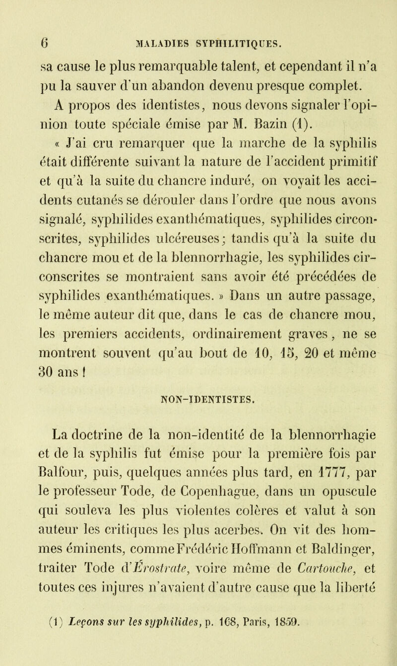sa cause le plus remarquable talent, et cependant il n'a pu la sauver d'un abandon devenu presque complet. A propos des identistes, nous devons signaler l'opi- nion toute spéciale émise par M. Bazin (1). « J'ai cru remarquer que la marche de la syphilis était différente suivant la nature de l'accident primitif et qu à la suite du chancre induré, on voyait les acci- dents cutanés se dérouler dans l'ordre que nous avons signalé, syphilides exanthématiques, syphilides circon- scrites, syphilides ulcéreuses; tandis qu'à la suite du chancre mou et de la blennorrhagie, les syphilides cir- conscrites se montraient sans avoir été précédées de syphilides exanthématiques. » Dans un autre passage, le môme auteur dit que, dans le cas de chancre mou, les premiers accidents, ordinairement graves, ne se montrent souvent qu'au bout de 10, 45, 20 et même 30 ans ! NON-IDENTISTES. La doctrine de la non-identité de la blennorrhagie et de la syphilis fut émise pour la première fois par Balfour, puis, quelques années plus tard, en 1777, par le professeur Tode, de Copenhague, dans un opuscule qui souleva les plus violentes colères et valut à son auteur les critiques les plus acerbes. On vit des hom- mes éminents, comme Frédéric Hoffmann et Baldinger, traiter Tode d'Érostrate, voire môme de Cartouche, et toutes ces injures n'avaient d'autre cause que la liberté (1) Leçons sur les stjphilides, p. 168, Paris, 1859.