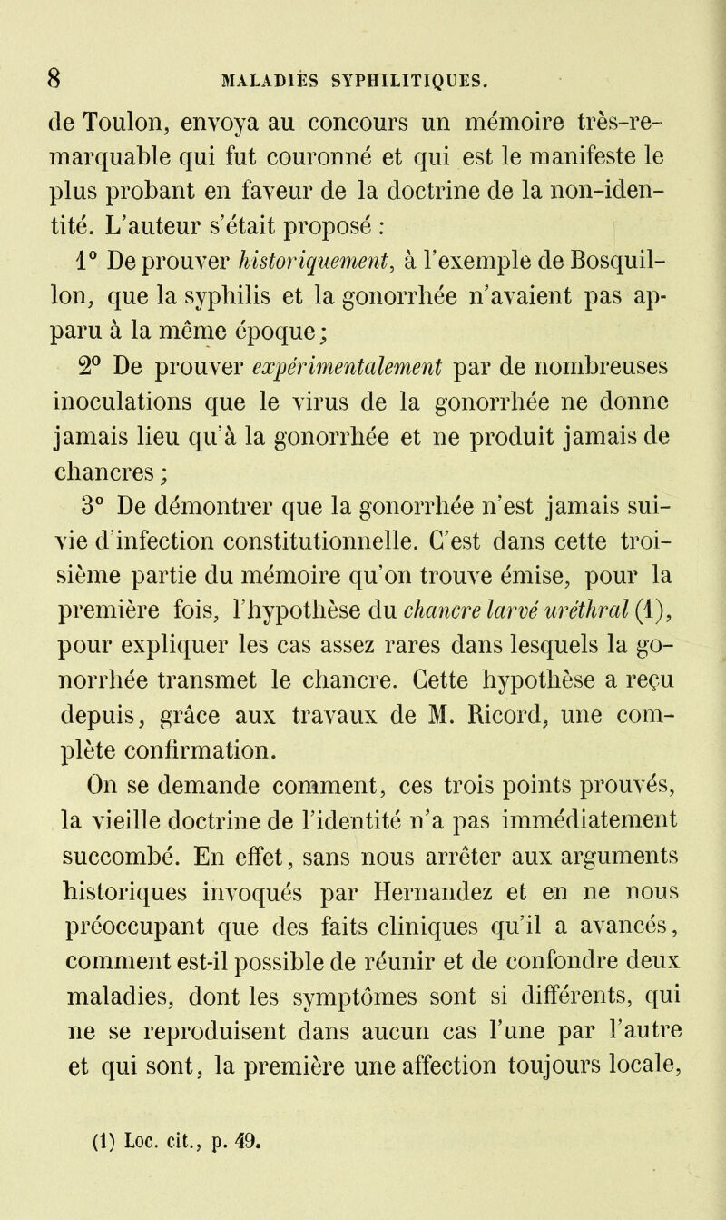 de Toulon, envoya au concours un mémoire très-re- marquable qui fut couronné et qui est le manifeste le plus probant en faveur de la doctrine de la non-iden- tité. L'auteur s'était proposé : 1® De prouver historiquement, à l'exemple de Bosquil- lon, que la syphilis et la gonorrhée n'avaient pas ap- paru à la même époque ; 2° De prouver expérimentalement par de nombreuses inoculations que le virus de la gonorrhée ne donne jamais lieu qu'à la gonorrhée et ne produit jamais de chancres ; 3° De démontrer que la gonorrhée n'est jamais sui- vie d'infection constitutionnelle. C'est dans cette troi- sième partie du mémoire qu'on trouve émise, pour la première fois, l'hypothèse du chancre larvé uréthral (1), pour expliquer les cas assez rares dans lesquels la go- norrhée transmet le chancre. Cette hypothèse a reçu depuis, grâce aux travaux de M. Ricord, une com- plète confirmation. On se demande comment, ces trois points prouvés, la vieille doctrine de l'identité n'a pas immédiatement succombé. En effet, sans nous arrêter aux arguments historiques invoqués par Hernandez et en ne nous préoccupant que des faits cliniques qu'il a avancés, comment est-il possible de réunir et de confondre deux maladies, dont les symptômes sont si différents, qui ne se reproduisent dans aucun cas l'une par l'autre et qui sont, la première une affection toujours locale, (1) Loc. cit., p. 49.