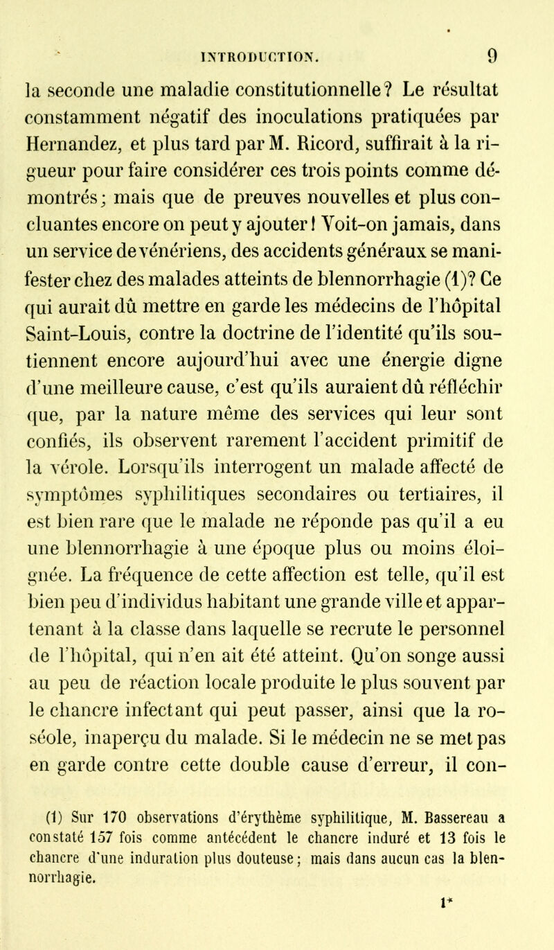 la seconde une maladie constitutionnelle? Le résultat constamment négatif des inoculations pratiquées par Hernandez, et plus tard par M. Ricord, suffirait à la ri- gueur pour faire considérer ces trois points comme dé- montrés; mais que de preuves nouvelles et plus con- cluantes encore on peut y ajouter I Voit-on jamais, dans un service de vénériens, des accidents généraux se mani- fester chez des malades atteints de blennorrhagie (1)? Ce qui aurait dû mettre en garde les médecins de Thopital Saint-Louis, contre la doctrine de l'identité qu'ils sou- tiennent encore aujourd'hui avec une énergie digne d'une meilleure cause, c'est qu'ils auraient dû réfléchir que, par la nature même des services qui leur sont confiés, ils observent rarement l'accident primitif de la vérole. Lorsqu'ils interrogent un malade affecté de symptômes syphilitiques secondaires ou tertiaires, il est bien rare que le malade ne réponde pas qu'il a eu une blennorrhagie à une époque plus ou moins éloi- gnée. La fréquence de cette affection est telle, qu'il est bien peu d'individus habitant une grande ville et appar- tenant à la classe dans laquelle se recrute le personnel de l'hôpital, qui n'en ait été atteint. Qu'on songe aussi au peu de réaction locale produite le plus souvent par le chancre infectant qui peut passer, ainsi que la ro- séole, inaperçu du malade. Si le médecin ne se met pas en garde contre cette double cause d'erreur, il con- (1) Sur 170 observations d'érythème syphilitique, M. Bassereau a constaté 157 fois comme antécédent le chancre induré et 13 fois le chancre d'une induration plus douteuse ; mais dans aucun cas la blen- norrhagie.