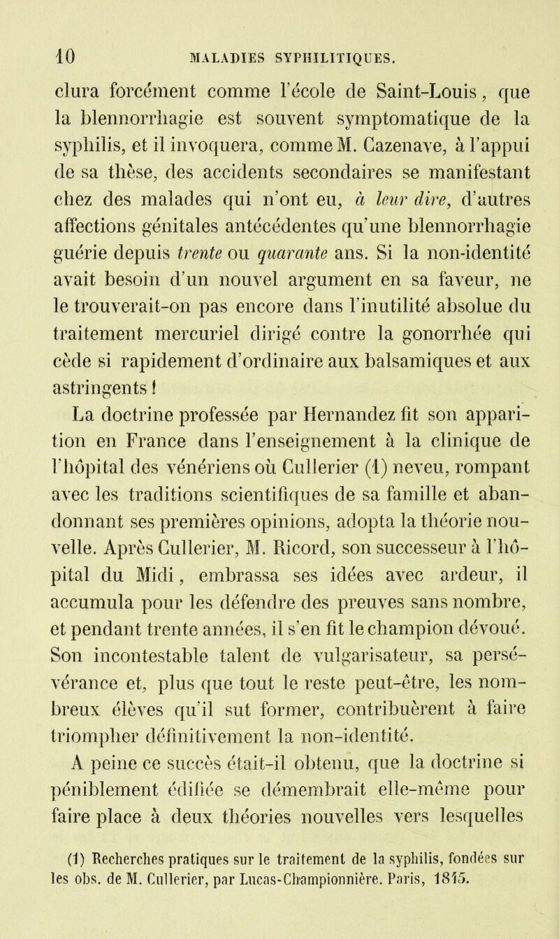 dura forcément comme l'école de Saint-Louis, que la blennorrhagie est souvent symptomatique de la syphilis, et il invoquera, comme M. Cazenave, à l'appui de sa thèse, des accidents secondaires se manifestant chez des malades qui n'ont eu, à leur dire, d'autres affections génitales antécédentes qu'une blennorrhagie guérie depuis trente ou quarante ans. Si la non-identité avait besoin d'un nouvel argument en sa faveur, ne le trouverait-on pas encore dans l'inutilité absolue du traitement mercuriel dirigé contre la gonorrhée qui cède si rapidement d'ordinaire aux balsamiques et aux astringents I La doctrine professée par Hernandez fit son appari- tion en France dans l'enseignement à la clinique de l'hôpital des vénériens où Cullerier (1) neveu, rompant avec les traditions scientifiques de sa famille et aban- donnant ses premières opinions, adopta la théorie nou- velle. Après Cullerier, M. Ricord, son successeur à l'hô- pital du Midi, embrassa ses idées avec ardeur, il accumula pour les défendre des preuves sans nombre, et pendant trente années, il s'en fit le champion dévoué. Son incontestable talent de vulgarisateur, sa persé- vérance et, plus que tout le reste peut-être, les nom- breux élèves qu'il sut former, contribuèrent à faire triompher définitivement la non-identité. A peine ce succès était-il obtenu, que la doctrine si péniblement édifiée se démembrait elle-même pour faire place à deux théories nouvelles vers lesquelles (1) Recherches pratiques sur le traitement de la syphilis, fondées sur les obs. de M. Cullerier, par Lucas-Championnière. Paris, 1815.