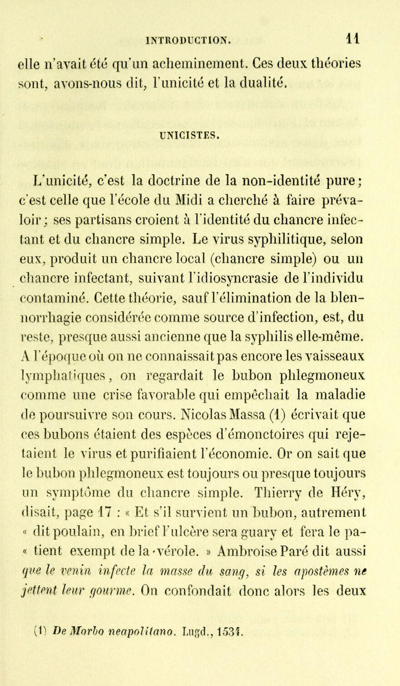 elle n'avait été qu'un acheminement. Ces deux théories sont, avons-nous dit, l'unicité et la dualité. UNIGISTES. L'unicité, c'est la doctrine de la non-identité pure; c'est celle que l'école du Midi a cherché à faire préva- loir ; ses partisans croient à l'identité du chancre infec- tant et du chancre simple. Le virus syphilitique, selon eux, produit un chancre local (chancre simple) ou un chancre infectant, suivant l'idiosyncrasie de l'individu contaminé. Cette théorie, sauf l'élimination de la blen- norrhagie considérée comme source d'infection, est, du reste, presque aussi ancienne que la syphilis elle-même. A l'époque où on ne connaissait pas encore les vaisseaux lymphatiques, on regardait le bubon plilegmoneux comme une crise favorable qui empêchait la maladie de poursuivre son cours. Nicolas Massa (1) écrivait que ces bubons étaient des espèces d'émonctoires qui reje- taient le virus et purifiaient l'économie. Or on sait que le bubon plilegmoneux est toujours ou presque toujours lin symptôme du chancre simple. Thierry de Héry, disait, page 17 : « Et s'il survient un bubon, autrement « dit poulain, en brief l'ulcère sera guary et fera le pa- « tient exempt delà'vérole. » AmbroiseParé dit aussi que le venin infecte la masse du sang, si les apostèmes ne jettent leur c/ourme. On confondait donc alors les deux
