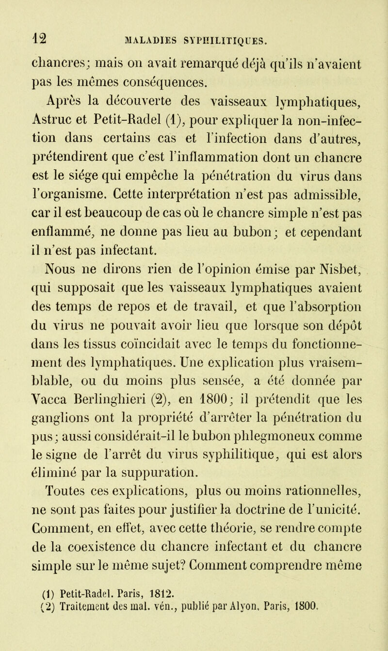 chancres; mais on avait remarqué déjà qu'ils n'avaient pas les mêmes conséquences. Après la découverte des vaisseaux lymphatiques, Astruc et Petit-Radel (1), pour expliquer la non-infec- tion dans certains cas et l'infection dans d'autres, prétendirent que c'est l'inflammation dont un chancre est le siège qui empêche la pénétration du virus dans l'organisme. Cette interprétation n'est pas admissible, car il est beaucoup de cas où le chancre simple n'est pas enflammé, ne donne pas lieu au bubon ; et cependant il n'est pas infectant. Nous ne dirons rien de l'opinion émise par Nisbet, qui supposait que les vaisseaux lymphatiques avaient des temps de repos et de travail, et que l'absorption du virus ne pouvait avoir lieu que lorsque son dépôt dans les tissus coïncidait avec le temps du fonctionne- ment des lymphatiques. Une explication plus vraisem- blable, ou du moins plus sensée, a été donnée par Vacca Berlinghieri (2), en 1800; il prétendit que les ganglions ont la propriété d'arrêter la pénétration du pus; aussi considérait-il le bubon phlegmoneux comme le signe de l'arrêt du virus syphilitique, qui est alors éliminé par la suppuration. Toutes ces explications, plus ou moins rationnelles, ne sont pas faites pour justifier la doctrine de l'unicité. Comment, en effet, avec cette théorie, se rendre compte de la coexistence du chancre infectant et du chancre simple sur le même sujet? Comment comprendre même (1) Petit-Radel. Paris, 1812. (2) Traitement des mal. vén., publié par Alyon, Paris, 1800,