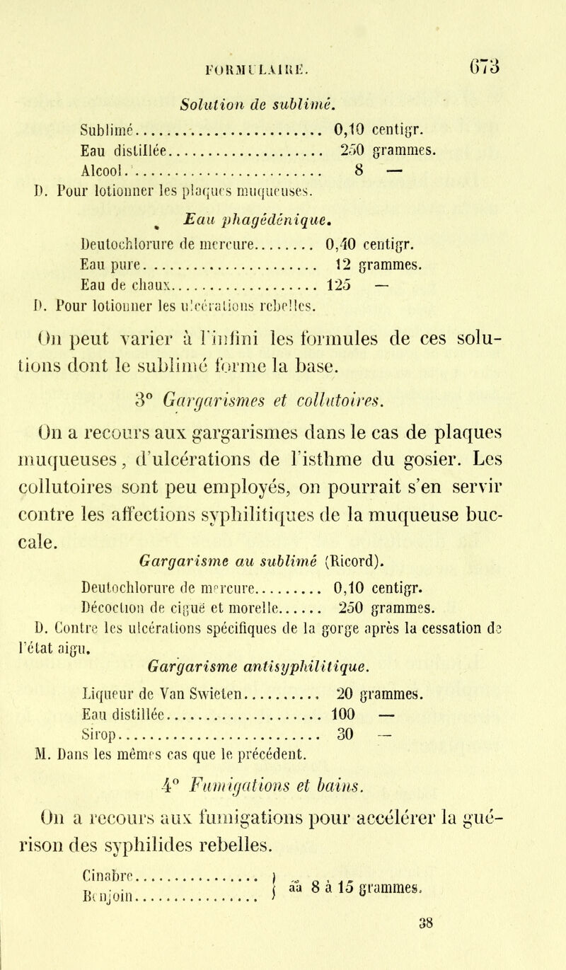FURMILAIRE. G73 Solution de sublimé. Sublimé 0,10 centigr. Eau distillée 250 grammes. Alcool. 8 — D. Pour lotionner les pbqiirs muqueuses. Eau phagédênique, Deutochxlorure de mercure 0,40 centigr. Eau pure 12 grammes. Eau de chaux 125 — IK Pour lotionner les ulcéralioiis rebelles. On peut varier à l iiilini les formules de ces solu- tions dont le sublime forme la base. 3^ Gargarismes et collutoires. On a recours aux gargarismes dans le cas de plaques inuqueuses, d'ulcérations de l'isthme du gosier. Les collutoires sont peu employés, on pourrait s'en servir contre les affections syphilitiques de la muqueuse buc- cale. Gargarisme au sublimé (Ricord). Deutochlorure de mercure 0,10 centigr. Décoction de ciguë et morelle 250 grammes. D. Contre les ulcérations spécifiques de la gorge après la cessation de l'état aigu. Gargarisme antisyphilitique. Liqueur de Van Swielen 20 grammes. Eau distillée 100 — Sirop 30 — M. Dans les mênips cas que le précédent. 4^ Fumigations et bains. On a recours aux: fumigations pour accélérer la gué- rison des syphilides rebelles. Cinabre ) a ^