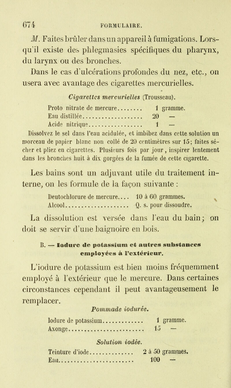 M. Faites brûler dans un appareil à fumigations. Lors- qu'il existe des plilegmasies spécifiques du pharynx, du larynx ou des bronches. Dans le cas d'ulcérations profondes du nez, etc., on usera avec avantage des cigarettes mercurielles. Cigarettes mercurielles (Trousseau). Proto nitrate de mercure 1 gramme. Eau distillée 20 — Acide nitrique 1 — Dissolvez le sel dans l'eau acidulée, et imbibez dans cette solution un morceau de papier blanc non collé de 20 centimètres sur 15; faites sé- cher et pliez en cigarettes. Plusieurs fois par jour, inspirer lentement dans les bronches huit à dix gorgées de la fumée de cette cigarette. Les bains sont un adjuvant utile du traitement in- terne, on les formule de la façon suivante : Deutochlorure de mercure 10 à 60 grammes. ^ Alcool Q. s. pour dissoudre. La dissolution est versée dans l'eau du bain; on doit se servir d'une baignoire en bois. 6. — lodiirc de potsfissiiim et autres siilsstanccs employées à î'extérieui*. L'iodure de potassium est bien moins fréquemment employé à l'extérieur que le mercure. Dans certaines circonstances cependant il peut avantageusement le remplacer. Pommade iodurée. îodure de potassium 1 gramme. Axonge 15 — Solution iodée. Teinture d'iode 2 à 50 grammes. Eau.. 100 -