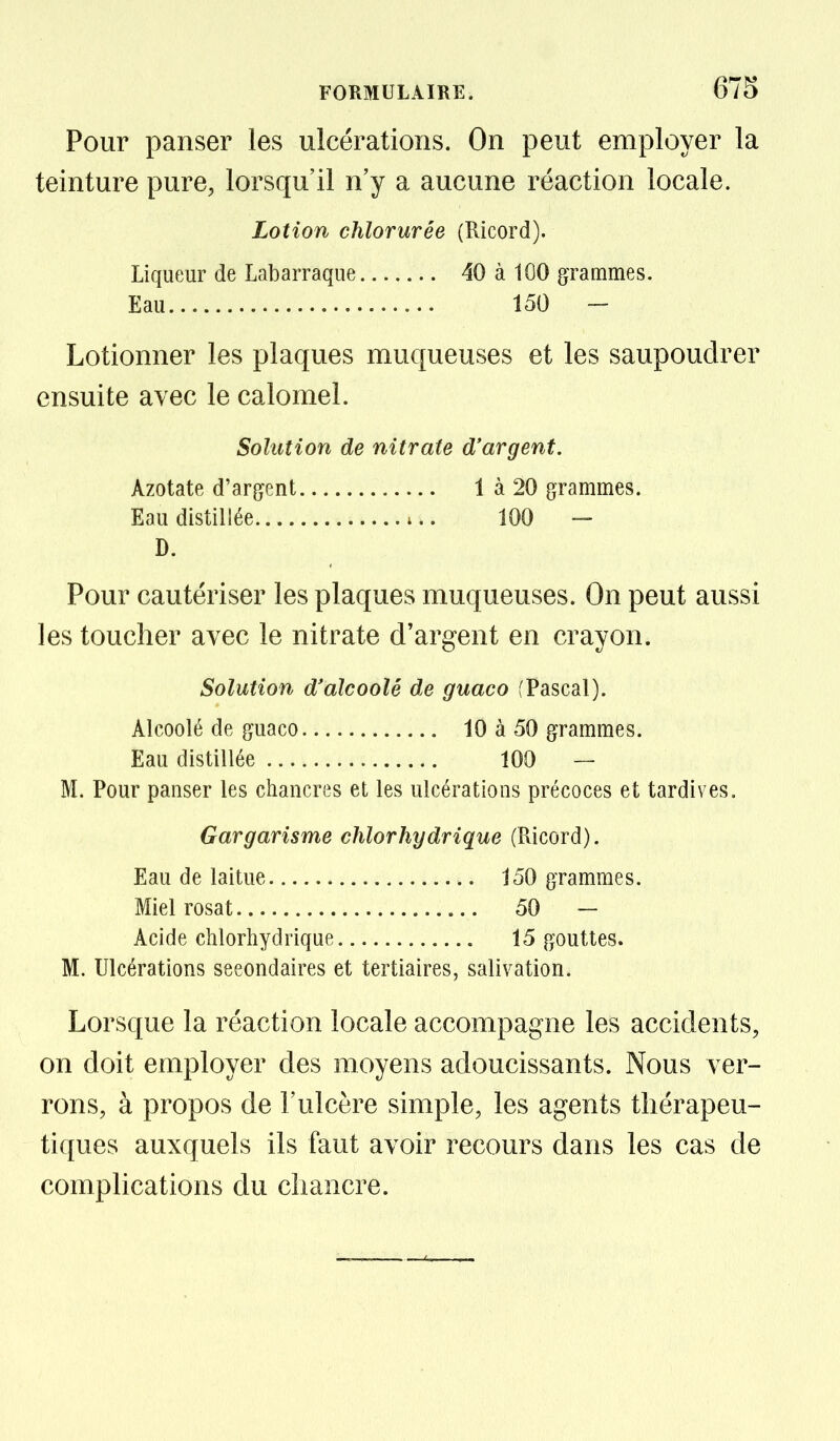 Pour panser les ulcérations. On peut employer la teinture pure, lorsqu'il n'y a aucune réaction locale. Lotion chlorurée (Ricord). Liqueur de Labarraque 40 à 100 grammes. Eau 150 - Lotionner les plaques muqueuses et les saupoudrer ensuite avec le calomel. Solution de nitrate d'argent. Azotate d'argent 1 à 20 grammes. Eau distillée ^.. 100 — D. Pour cautériser les plaques muqueuses. On peut aussi les toucher avec le nitrate d'argent en crayon. Solution d'alcoolé de guaco [Pascal). Alcoolé de guaco 10 à 50 grammes. Eau distillée 100 — M. Pour panser les chancres et les ulcérations précoces et tardives. Gargarisme chlorhydrique (Ricord). Eau de laitue 150 grammes. Miel rosat 50 — Acide chlorhydrique 15 gouttes. M. Ulcérations secondaires et tertiaires, salivation. Lorsque la réaction locale accompagne les accidents, on doit employer des moyens adoucissants. Nous ver- rons, à propos de l'ulcère simple, les agents thérapeu- tiques auxquels ils faut avoir recours dans les cas de complications du chancre.