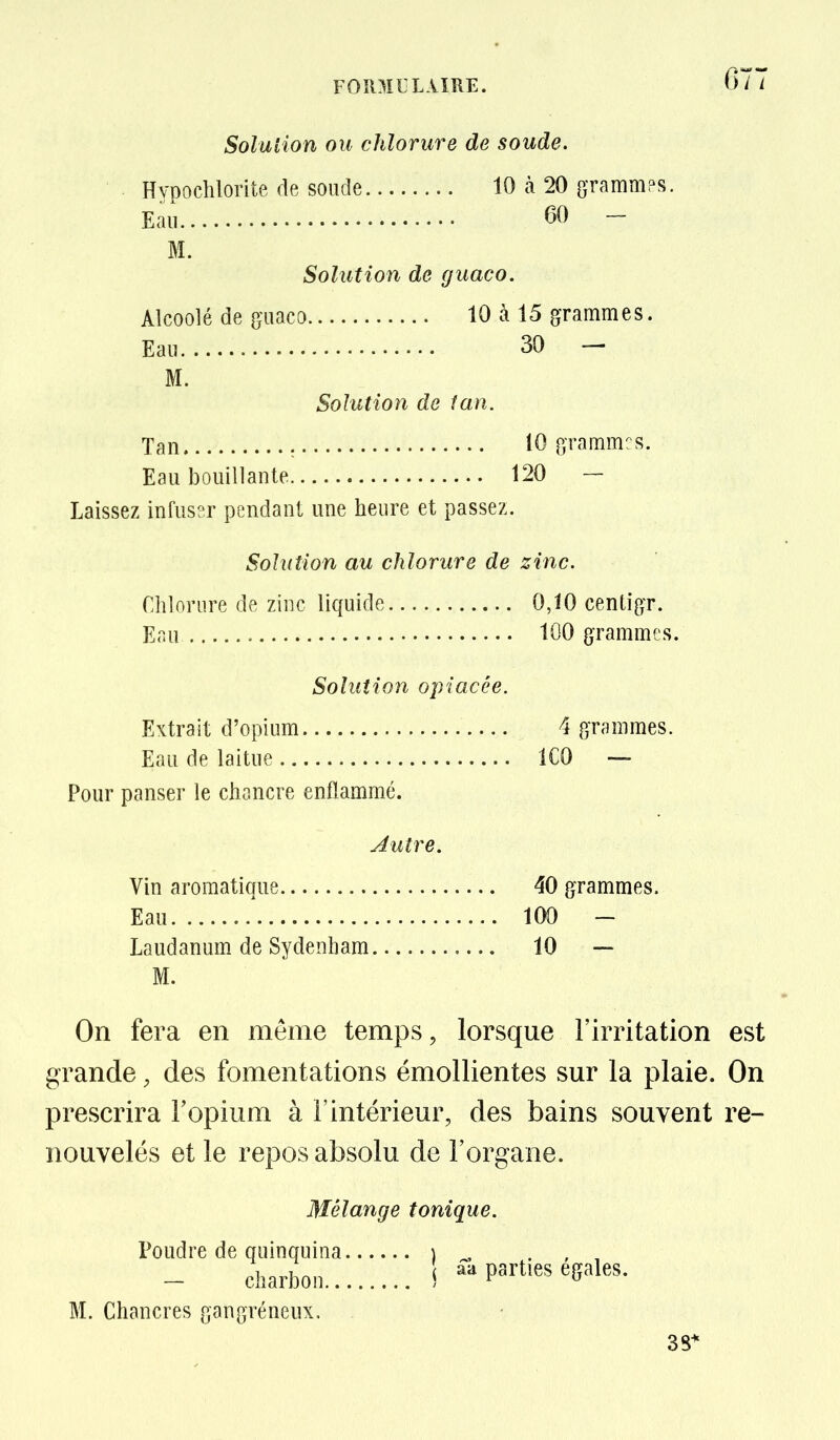 Solution ou chlorure de soude. ■ HypocMorite de soude 10 à 20 grammps. Eau 60 - M. Solution de guaco. Alcoolé de guaco 10 à 15 grammes. Eau 30 - M. Solution de tan. Tan : 10 grammes. Eau bouillante 120 — Laissez infussr pendant une heure et passez. Solution au chlorure de zinc. riilorure de zinc liquide 0,10 centigr. Eau 100 grammes. Solution opiacée. Extrait d'opium 4 grammes. Eau de laitue ICO — Pour panser le chancre enflammé. Jutre. Vin aromatique 40 grammes. Eau 100 - Laudanum de Sydenham 10 — M. Oïl fera en même temps, lorsque l'irritation est grande, des fomentations émollientes sur la plaie. On prescrira l'opium à l'intérieur, des bains souvent re- nouvelés et le repos absolu de l'organe. Mélange tonique. Poudre de quinquina ) , . , , - charbon ! «a parties égales. M. Chancres gangréneux, 38*