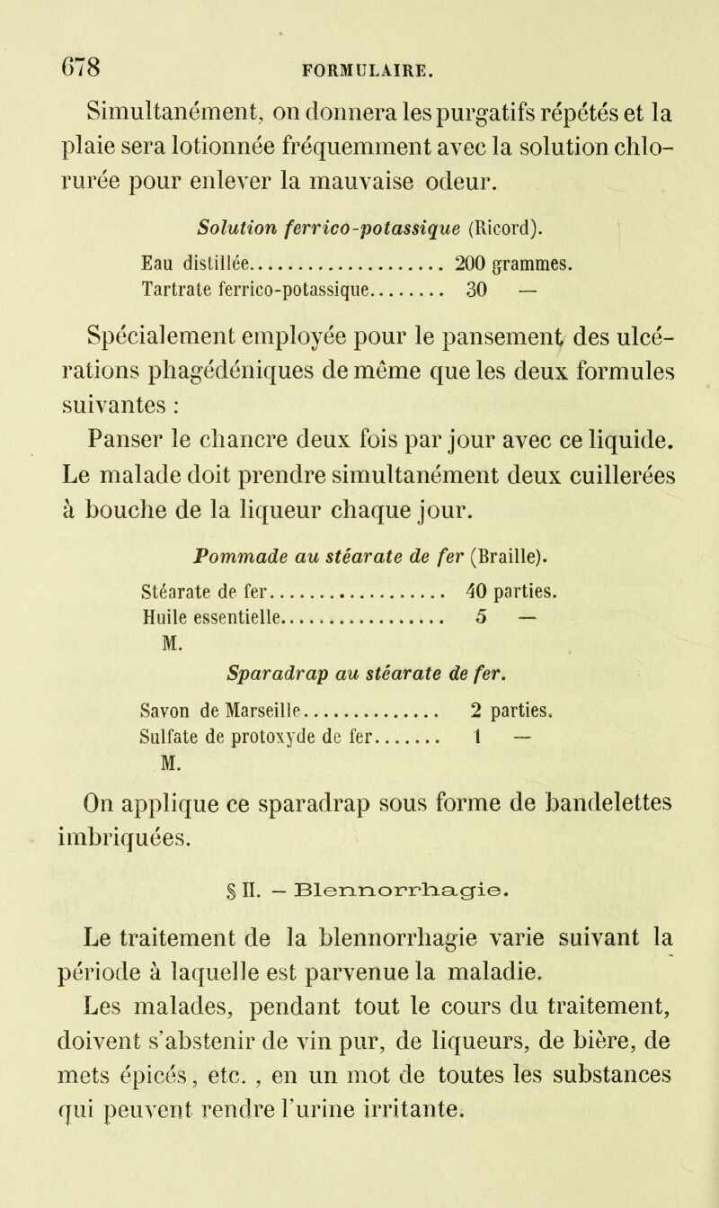 Simultanément, on donnera les purgatifs répétés et la plaie sera lotionnée fréquemment avec la solution chlo- rurée pour enlever la mauvaise odeur. Solution ferrico-potassique (Ricord). Eau distillée 200 grammes. Tartrate ferrico-potassique 30 — Spécialement employée pour le pansement des ulcé- rations pliagédéniques de même que les deux formules suivantes : Panser le chancre deux fois par jour avec ce liquide. Le malade doit prendre simultanément deux cuillerées à bouche de la liqueur chaque jour. Pommade au stéarate de fer (Braille). stéarate de fer 40 parties. Huile essentielle 5 — M. Sparadrap au stéarate de fer. Savon de Marseille 2 parties. Sulfate de protoxyde de fer 1 — M. On applique ce sparadrap sous forme de bandelettes imbriquées. § IL — !Blennoi?2?lasLg-ie. Le traitement de la blennorrhagie varie suivant la période à laquelle est parvenue la maladie. Les malades, pendant tout le cours du traitement, doivent s'abstenir de vin pur, de liqueurs, de bière, de mets épicés, etc. , en un mot de toutes les substances qui peuvent rendre l'urine irritante.