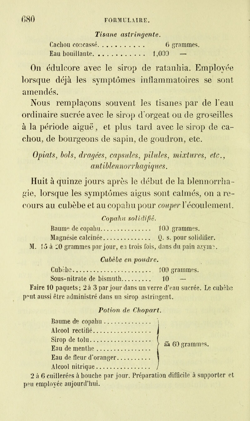 Tisane astringente. Cachou concassé 6 gTammes. Eau bouillante 1,003 — On édulcore avec le sirop de ratanhia. Employée lorsque déjà les symptômes inflammatoires se sont amendés. Nous remplaçons souvent les tisanes par de Feau ordinaire sucrée avec le sirop d'orgeat ou de groseilles à la période aiguë, et plus tard avec le sirop de ca- chou, de bourgeons de sapin, de goudron, etc. Opiats, bols, dragées, capsules, pilules, mixtures, etc., antiblenno rrhagiques. Huit à quinze jours après le début de la blennorrlia- gie, lorsque les symptômes aigus sont calmés, on a re- cours au cubèbeet aucopaliupour couper VéconlerneBi. Copahu solidifié. Bauni de copahu 103 gTammes. Magnésie calcinée Q. s. pour solidifier. M. 15 à 10 grammes par jour, en trois fois, dans du pain azym3. Cubèbe en poudre, Cubèbs 100 grammes. Sous-nitraie de bismuth 10 — Faire 10 paquets; 2à 3 par jour dans un verre d'eau sucrée. Le cubèbs P'^ut aussi être administré dans un sirop astringent. Potion de Chopart. Baume de copahu Alcool rectifié Sirop de tolu , ^ , > aa 60 grammes. Eau de menthe ! ^ Eau de fleur d'oranger Alcool nitrique 2 à 6 cuillerées à bouche par jour. Préparation difficile à supporter et peu employée aujourd'hui.