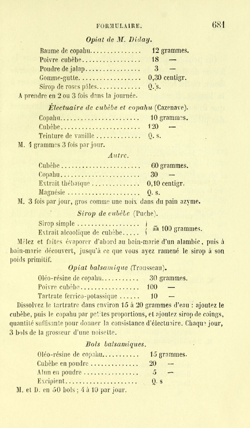 Opiat de M. Diday, Baume de copahu 12 gTammes. Poivre ciibèbe 18 — Poudre de jalap 3 — Gomme-gutte 0,30 centigr. Sirop de roses pâles O.'s. A prendre en 2 ou 3 fois dnns la journée. Électuaire de cuhèbe et copahu (Cazenave). Copahu 10 gTammss. Cubèbe 120 — Teinture de vanille Q. s. M. 4 grammes 3 fois par jour. Autre. Cubèbe 60 grammes. Copahu 30 — Extrait thébaïque 0,10 centigr. Magnésie Q. s. M. 3 fois par jour, gros comme une noix dans du pain azyme. Sirop de ciihcle (Puche). Sirop simple Extrait alcoolique de cubèbe... Mêlez et faites évaporer d'abord au baîn-marie d'un alambic, puis à boin-marie découvert^ jusqu'à ce que vous ayez ramené le sirop à son poids primitif. Opiat balsamique (Trousseau). Oléo-résine de copahu 30 grammes. Poivre cubèbe 100 — Tartrate ferrico-potassique 10 — Dissolvez le tartratre dans environ 15 à 20 grammes d'eau : ajoutez le cubèbe, puis le copahu par petites proportions, et ajoutez sirop de coings, quantité suffisante pour donner la consistance d'électunire. Chaque jour, 3 bols de la grosseur d'une noisette. Bols balsamiques. Oléo-résine de copahu 15 grammes. Cubèbe en poudre 20 Alun en poudre 5 — Excipient Q. s M. et D. en 50 bols ; 4 à 10 par jour. aa 100 grammes.
