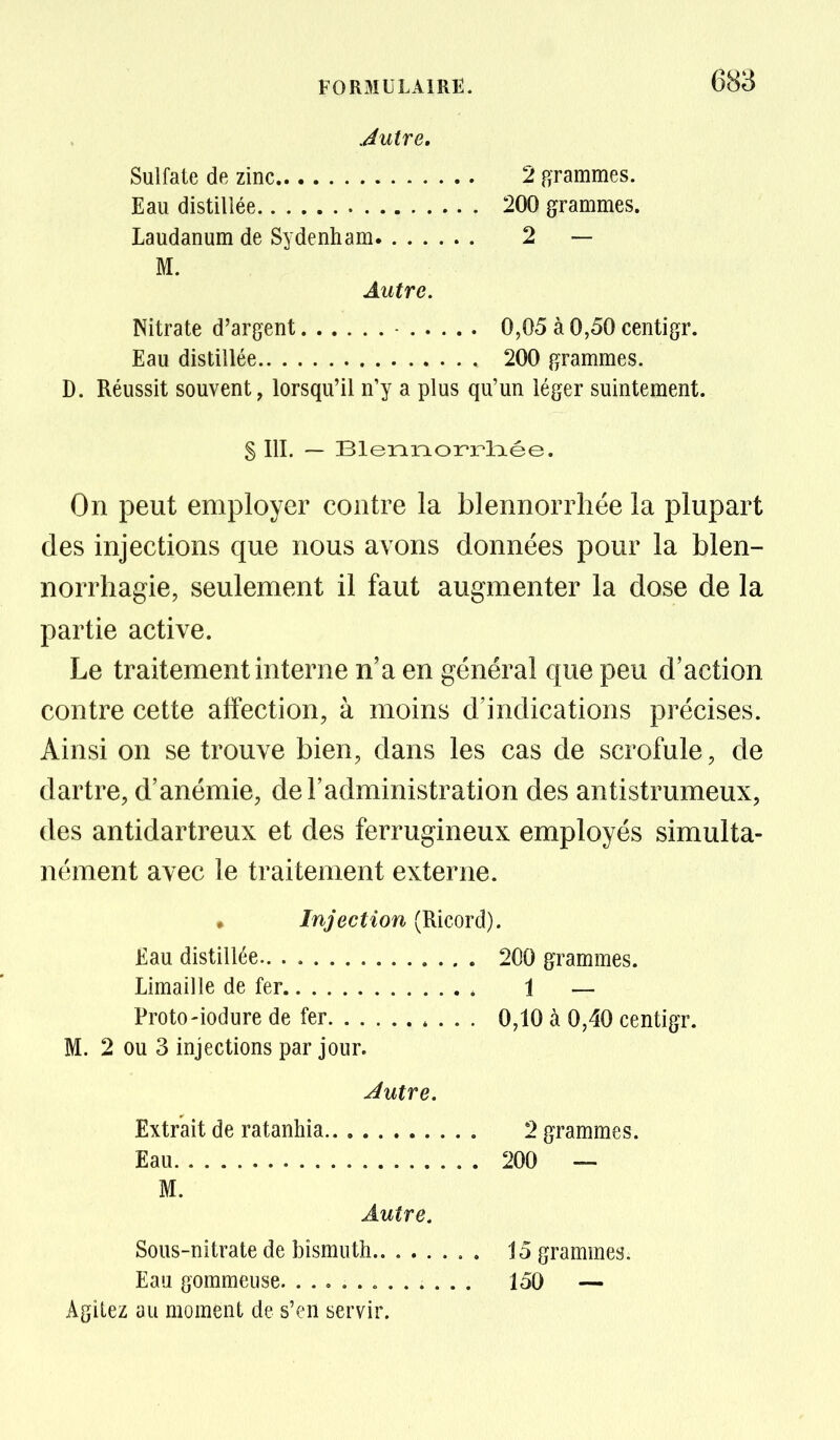 Jutre, Sulfate de zinc 2 arammes. Eau distillée 200 grammes. Laudanum de Sydenham 2 — M. Autre. Nitrate d'argent - 0,05 à 0,50 centigr. Eau distillée 200 grammes. D. Réussit souvent, lorsqu'il n'y a plus qu'un léger suintement. S III. — BlennorrlTiée. On peut employer contre la blennorrliée la plupart (les injections que nous avons données pour la blen- norrhagie, seulement il faut augmenter la dose de la partie active. Le traitement interne n'a en général que peu d'action contre cette affection, à moins d'indications précises. Ainsi on se trouve bien, dans les cas de scrofule, de dartre, d'anémie, de l'administration des antistrumeux, des antidartreux et des ferrugineux employés simulta- nément avec le traitement externe. . Injection (Ricord). Eau distillée 200 grammes. Limaille de fer 1 — Proto-iodure de fer 0,10 à 0,40 centigr. M. 2 ou 3 injections par jour. Jutre. Extrait de ratanhia 2 grammes. Eau 200 — M. Autre. Sous-nitrate de bismuth 15 grammes. Eau gommeuse « 150 — Agitez au moment de s'en servir.