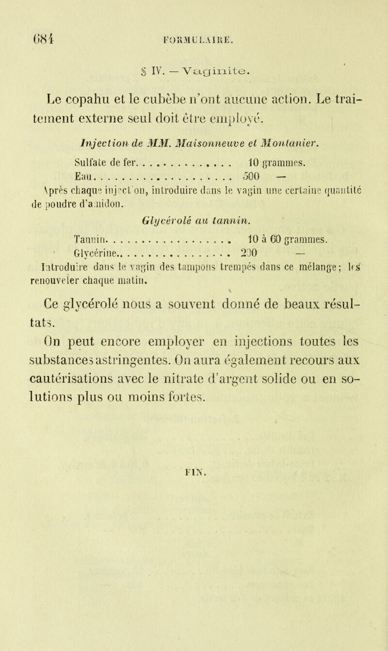 S IV. — Ve^giiiite. Le copahu et le cubèbe n'ont aucune action. Le trai- tement externe seul doit être employé. Injection de MM. Maisonneuve et Montanier. \près chaque iiijpci oi], iiilrociiiire dans le vagin une certaine quantité de poudre d'amidon. Glycérolé au tannin. Iiitroduire dans le vaîjin des tampons trempés dans ce mélange; hÉ renouveler chaque matin. Ce glycérolé nous a souvent donné de beaux résul- tats. On peut encore employer en injections toutes les substances astringentes. On aura également recours aux cautérisations avec le nitrate d'argent solide ou en so- lutions plus ou moins fortes. Sulfate de fer. Eau 10 grammes. oOO - Tannin. . Glycérine, 10 à 60 grammes. 230 - FIN.