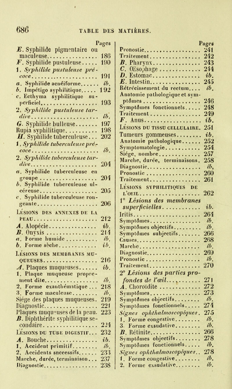 Pages E. Syphilide pigmentaire ou maculeuse , 186 F. Syphilide pustuleuse 190 1 i Syphilide pusluteuse pré - coce 191 a. Syphilide acnéiforme Ib, b. Impétigo syphilitique 192 c. Ecthyma syphilitique su- perficiel 193 2, Syphilide pustuleuse tar- dive 4 t,, Ib, G. Syphilide huileuse 197 Rupia syphilitique 198 H. Syphilide tuberculeuse... 202 i , Syphilide tuberculeuse pré- coce Ib. 2. Syphilide tuberculeuse tar- dive 204 a. Syphilide tuberculeuse en groupe 20î b^ Syphilide tuberculeuse ul- céreuse 205 c. Syphilide tuberculeuse ron- geante 206 LESIONS DES ANNEXES DE LA 1>EAU 212 A. Alopécie ib. B. Onyxis 214 a. Forme humide Ib, h. Forme sèche ib. LÉSIONS DES MEMBRANES MU- QUEUSES 216 A. Plaques muqueuses ib. I. Plaque muqueuse propre- ment dite Ib. 2. Forme exanthématique .. . 218 3. Forme maculeuse Ib. Siège des plaques muqueuses. 219 Diagnostic 221 Plaques muqueuses de la peau. 223 B. Diphthérite syphilitique se- condaire , 224 Lésions du tube digestif. .. 232 A. Bouche ib. 1, Accident primitif Ib. 2, Accidents successifs 233 Marche, durée, terminaison .. . 237 Diagnostic 238 Pages Pronostic 241 Traitement 242 B. Pharynx 243 C. OEsophage 244 D. Estomac ib, E. Intestin 245 Rétrécissement du rectum.. . . Ib, Anatomie pathologique et sym- ptômes 246 Symptômes fonctionnels.,... 248 Traitement 249 F. Anus ih, LÉSIONS DU TISSU CELLULAIRE. 251 Tumeurs gommeuses ib, Anatomie pathologique , 252 Symptomatologie 254 Siège, nombre 257 Marche, durée, terminaisons. 258 Diagnostic Ib^ Pronostic 260 Traitement 261 LÉSIONS SYPHILITIQUES DE L'OEIL 262 1^ Lésions des membranes superficielles ib. Iritis 264 Symptômes Ib. Symptômes objectifs ib. Symptômes subjectifs 266 Causes 268 Marche Ib. Diagnostic 269 Pronostic ib. Traitement 270 2^ Lésions des parties pro- fondes de l'œil 271 A. Choroidite 272 Symptômes 273 Symptômes objectifs ib. Symptômes fonctionnels 274 Signes ophthalmoscoplques. 275 1. Forme congestive ib. 3. Forme exsudalivc Ib, B. Rétinite 266 Symptômes objectifs 278 Symptômes fonctionnels Ib, Signes ophthalmoscoplques.. 278 1. Forme congestive tb. 2. Forme exsudâtivc Ib.