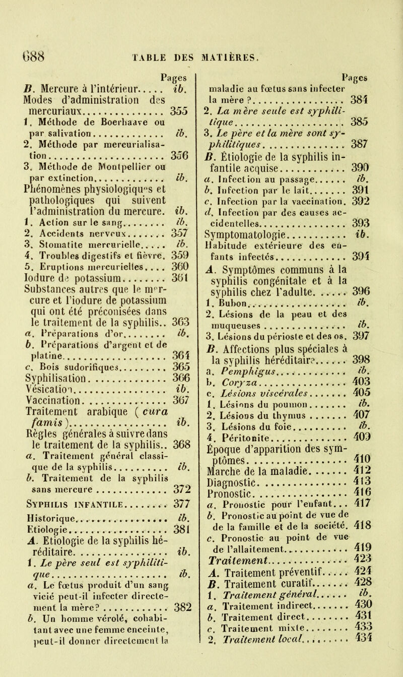B. Mercure à l'intérieur ih. Modes d'administration des mercuriaux 355 1, Méthode de Boerhaave ou par salivation ib. 2, Méthode par raercurialisa- tion 356 3, Méthode de Montpellier ou par extinction ib. Phénomènes physiologiques et pathologiques qui suivent l'administration du mercure, ih. 1. Action sur le sang ib. 2. Accidents nerveux 357 3. Stomatite merruriellc ib. 4. Troubles digestifs et fièvre, 359 5. Eruptions mercurielles. ... 360 lodure dr; potassium 361 Substances autres que le m^T- cure et l'iodure de potassium qui ont été préconisées dans le traitement de la syphilis.. 363 a. Préparations d'or ib, b. Préparations d'argent et de platine 36Î c. Bois sudorifiques 365 Syphilisation 366 Vésicatio'i ib. Vaccination 367 Traitement arabique ( cura famis ) ib. Règles générales à suivre dans le traitement de la syphilis.. 368 a. Traitement général classi- que de la syphilis ib. b. Traitement de la syphilis sans mercure 372 Syphilis infantile 377 Historique. ib. Etiologie 381 A. Etiologie de la syphilis hé- réditaire ib. 1. Le père seul est syphiliti- que ib. a. Le fœtus produit d'un sang vicié peut-il infecter directe- ment la mère? 382 b. Un homme vérolé, cohabi- tant avec une femme enceinte, peut-il donner directement la Pages maladie au foetus sans infecter la mère ? 384 2. La mère seule est syphili- tique 385 3. Le père et la mère sont sy- philitiques 387 B. Etiologie de la syphilis in- fantile acquise 390 a. Infection au passage ib, b. Infection par le lait 391 c. Infection parla vaccination. 392 d. Infection par des causes ac- cidentelles 393 Symptomatologie ib. Habitude extérieure des en- fants infectés 394 A. Symptômes communs à la syphilis congénitale et à la syphilis chez Padulte 396 1. Bubon ib. 2. Lésions de la peau et des muqueuses ib, 3. Lésions du périoste et de.s os. 397 B. Affections plus spéciales à la syphilis héréditaire 398 a. Pemphigus ib. h. Coryza 403 c. Lésions viscérales 405 1. Lésions du poumon ib. 2. Lésioos du thymus 407 3. Lésions du foie ib. 4. Péritonite 409 Époque d'apparition des sym- ptômes 410 Marche de la maladie 412 Diagnostic 413 Pronostic 416 a. Pronostic pour l'enfant... 417 b. Pronostic au point de vue de de la famille et de la société. 418 c. Pronostic au point de vue de l'allaitement 419 Traitement • • • 423 A. Traitement préventif 424 B. Traitement curatif 428 1. Traitement général ib, a. Traitement indirect 430 b. Traitement direct 431 c. Traitement mixte 433 2. Traitement locaL ,, 434