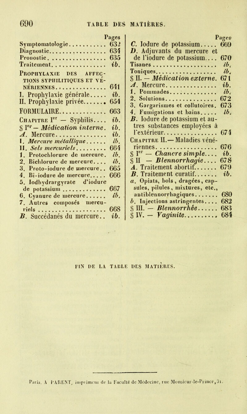 Syraptoniatologie Diagnostic Pronostic Traitement. . * Prophylaxie des affec- tions SYPHILITIQUES ET VÉ- NÉRIENNES L Prophylaxie générale IL Prophylaxie privée FORMUUIRE Chapitre — Syphilis S V^— Médication interne. A. Mercure I, Mercure métallique II. Sels mercuriels » *.. 1. Protochlorure de mercure. 2. Bichlorure de mercure. . . . 3. Proto-iodure de mercure. . 4. Bi-iodure de mercure 5. lodhydrargyrate d'iodure de potassium * 6. Cyanure de mercure. ..... 7. Autres composés mercu- riels B. Succédanés du mercure.. 632 634 635 641 ih. 654 663 ih. ih. ih. Ib. 664 Ib. ib, 665 666 667 ib, 668 ib. Pages- C. lodure de potassium 669 D. Adjuvants du mercure et de riodure de potassium 670 Tisanes ib. Toniques ib^ S II. — Médication externe. 671 A. Mercure ih. 1. Pommades ib, 2. Solutions 672 3. Gargarismes et collutoires. 673 4. Fumigations et bains Ib^ B. lodure de potassium et au- tres substances employées à Textérieur 674 Chapitre IL—Maladies véné- riennes 676 S r' — Chancre simple ib. .S II — Blennorrhayie 67S A. Traitement abortif 679 B. Traitement curatif ib. a. Opiats, bols, dragées, cap- sules, pilules, mixtures, etc., anliblennorrhagiques 680 b. Injections astringentes. ... 682 S IIL — Blennorrhée 683 S IV. - Vaginite 684 FIN DE LA TABLE DES MATIERES. Paiis, A l'AREM, impiimcur de la Faciillé de Médecine, rue Munsicur-îe-Piincc,3i =