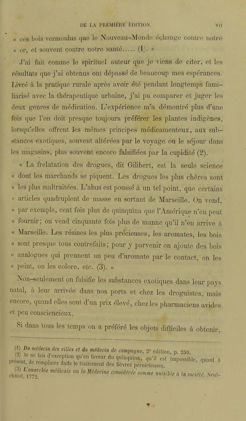 « ces bois vermoulus que le Nouveau-Monde échange contre notre « or, et souvent contre notre santé (1). » J'ai fait comme le spirituel auteur que je viens de citer, et les résultats que j'ai obtenus ont dépassé de beaucoup mes espérances. Livré à la pratique rurale après avoir été pendant longtemps fami- liarisé avec la thérapeutique urbaine, j'ai pu comparer et juger les deux genres de médication. L'expérience m'a démontré plus d'une fois que l'on doit presque toujours préférer les plantes indigènes, lorsqu'elles offrent les mêmes principes médicamenteux, aux sub- stances exotiques, souvent altérées par le voyage ou le séjour dans les magasins, plus souvent encore falsifiées par la cupidité (2). « La frelatation des drogues, dit Gilibert, est la seule science « dont les marchands se piquent. Les drogues les plus chères sont « les plus maltraitées. L'abus est poussé à un tel point, que certains <( articles quadruplent de masse en sortant de Marseille. On vend, « par exemple, cent fois plus de quinquina que l'Amérique n'en peut « fournir; on vend cinquante fois plus de manne qu'il n'en arrive à « Marseille. Les résines les plus précieuses, les aromates, les bois « sont presque tous contrefaits; pour y parvenir on ajoute des bois « analogues qui prennent un peu d'aromate par le contact, on les « peint, on les colore, etc. (3). » Non-seulement on falsifie les substances exotiques dans leur pays natal, à leur arrivée dans nos ports et chez les droguistes, mais encore, quand elles sont d'un prix élevé, chez les pharmaciens avides et peu consciencieux. Si dans tous les temps on a préféré les objets difficiles à obtenir, (1) Du médecin des villes et da médecin de campagne, 2° édition n 259 2) .le ne fais d'exception qu'en laveur, du quinquina, qu'il est impossible nm.it mi, de remplacer darts le traitement des fièvres pernicieuses ' ^ chfll mT'' ° c.ons»rf</a'c nuisMe à la société. Neul-