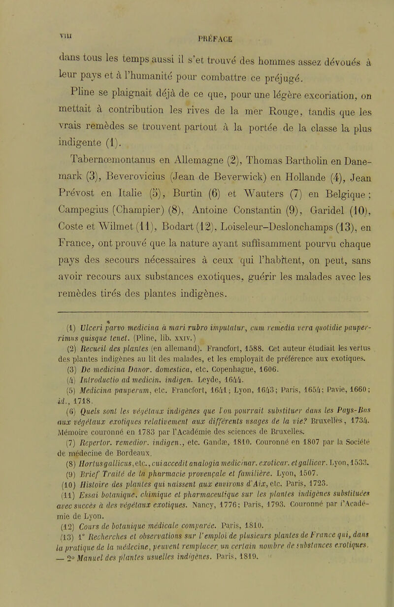 J'IU'FAGK dans tous les temps aussi il s'et trouvé des hommes assez dévoués à leur pays et à l'humanité pour combattre ce préjugé. Phne se plaignait déjà de ce que, pour une légère excoriation, on mettait à contribution les rives de la mer Rouge, tandis que les vrais remèdes se trouvent partout à la portée de la classe la plus indigente (1). Tabernœmontanus en Allemagne (2), Thomas Barthohn en Dane- mark (3), Beverovicius (Jean de Beverwick) en Hollande (4), Jean Prévost en Italie (5), Burtin (6) et Wauters (7) en Belgique ; Campegius (Champier) (8), Antoine Constantin (9), Garidel (10), Coste et Wilraet (11), Bodart (12), Loiselem-Deslonchamps (13), en France, ont prouvé que la nature ayant suffisamment pourvu chaque pays des secours nécessaires à ceux qui l'habrtent, on peut, sans avoir recours aux substances exotiques, guérir les malades avec les remèdes tirés des plantes indigènes. (1) Vlceri parvo mediciiia à mari rubro impulalur, cim remédia vera quolidie paupei - rimiis quisque tenet. (Pline, lib. xxiv.) (2) Recueil des plantes (en allemand). Francfort, 1588. Cet auteur étudiait les vertus des plantes indigènes au lit des malades, et les employait de préférence aux exotiques. (3) De medicina Danor. domesiica, etc. Copenhague, 1606. [li] Inlroductio ad medicin. indigen. Leyde, lôlxli. (5) Medicina pauperum, etc. Francfort, 16Zil; Lyon, 16/i3; Paris, 165/4; Pavie, 1660; id., 1718. (6) Quels sonl les véijélaax indigènes que I on pourrail siLystilurr dans les Pays-Bas aux végélaiix exotiques relativement aux différents usages de la vie? Bruxelles, 173Z|. Mémoire couronné en 1783 par l'Académie des sciences de Bruxelles. (7) Repertor. remédier, indigen., etc. Gandse, 1810. Couronné en 1807 par la Société de médecine de Bordeaux. (8) Hortusqallicus,elc., cuiaccedil analogia medicinar. cxoticar. elgallicar. Lyon, 1533. (9) Tirief Traité de la pharmacie provençale et familière. Lyon, 1507. (10) Histoire des plantes qui naissent (lux environs d'.4?\r, etc. Paris, 1723. (11) Essai botanique, chimique et pharmaceutique sur les plantes indigènes substituée.^ avec succès à des végétaux exotiques. Nancy, 1776; Paris, 1793. Couronné par i'Aoadé- mie de Lyon. (12) Cours de botanique médicale comparée. Paris, 1810. (13) 1° Recherches et observations sur l'emploi de plusieurs plantes de France qui, dan.% lu pratique de la médecine, peuvent remplacer un certain nombre de fubstances exotiques. — 2 Manuel des plantes usuelles indigènes. Paris, 1819.