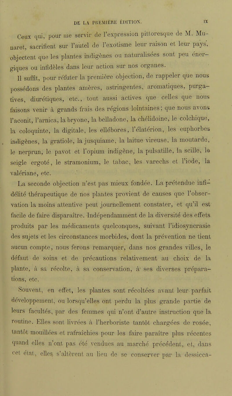 Ceux qui, pour uie servir de l'expression pittoresque de M. Mu- uaret, sacrilient sur l'autel de l'exotisme leur raison et leur pays', objectent que les plantes indigènes ou naturalisées sont peu éner- giques ou infidèles dans leur action sur nos organes. Il suffit, pour réfuter la première objection, de rappeler que nous possédons des plantes amères, astringentes, aromatiques, purga- tives, diurétiques, etc., tout aussi actives que celles que nous taisons venir à grands frais des régions lointaines ; que nous avons l'aconit, l'arnica, la bryone, la belladone, la chélidoine, le colchique, la coloquinte, la digitale, les ellébores, l'élatérion, les euphorbes in<hgènes, la gratiole, la jusquiame, la laitue vireuse, la moutarde, le nerprun, le pavot et l'opium indigène, la pulsatille, la scille, k seigle ergoté, le stramonium, le tabac, les varechs et l'iode, la valériane, etc. La seconde objection n'est pas mieux fondée. La prétendue infi- délité thérapeutique de nos plantes provient de causes que l'obser- vation la moins attentive peut journellement constater, et qu'il est facile de faire disparaître. -Indépendamment de la diversité des effets produits par les médicaments quelconques, suivant l'idiosyncrasie des sujets et les circonstances morbides, dont la prévention ne tient aucun compte, nous ferons remarquer, dans nos grandes villes, le défaut de soins et de précautions relativement au choix de la plante, à sa récolte, à sa conservation, à ses diverses prépara- tions, etc. Souvent, en efïét, les plantes sont récoltées avant leur- parfait développement, ou lorsqu'elles ont perdu la plus grande partie de leurs facultés, par des femmes qui n'ont d'autre instruction que la, routine. Elles sont Hvrées à l'herboriste tantôt chargées de rosée, tantôt mouillées et rafraîchies pour les faire paraître plus récentes quand elles n'ont pas été vendues au marché précédent, et, dans cpt ciat, elles, s'altèrent au lieu de se conserver par la dessicca-