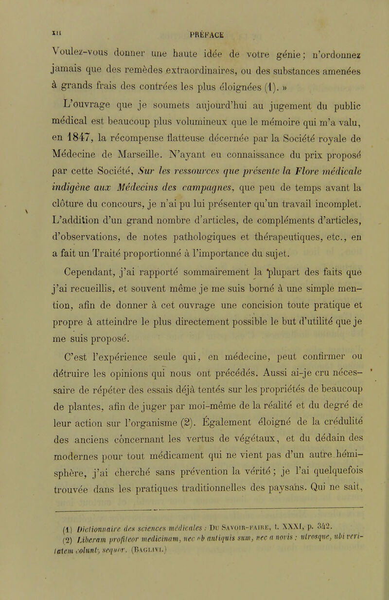 PRÈKACE Voulez-vous donner une haute idée de votre génie; n'ordonnez jamais que des remèdes extraordinaires, ou des substances amenées à grands frais des contrées les plus éloignées (1). » L'ouvrage que je soumets aujourd'hui au jugement du public médical est beaucoup plus volumineux que le mémoire qui m'a valu, en 1847, la récompense flatteuse décernée par la Société royale de Médecine de Marseille. N'ayant eu connaissance du prix proposé par cette Société, Sur- les ressources que présente la Flore médicale indigène aux Médecins des campagnes, que peu de temps avant la clôture du concours, je n'ai pu lui présenter qu'un travail incomplet. L'addition d'un grand nombre d'articles, de compléments d'articles, d'observations, de notes pathologiques et thérapeutiques, etc., en a fait un Traité proportionné à l'importance du sujet. Cependant, j'ai rapporté sommairement la plupart des faits que j'ai recueillis, et souvent même je me suis borné à une simple men- tion, afin de donner à cet ouvrage une concision toute pratique et propre à atteindre le plus directement possible le but d'utilité que je me suis proposé. C'est l'expérience seule qui, en médecine, peut confirmer ou détruire les opinions qui nous ont précédés. Aussi ai-je cru néces- ' saire de répéter des essais déjà tentés sur les propriétés de beaucoup de plantes, afin de juger par moi-même de la réahté et du degré de leur action sur l'organisme (2). Également éloigné de la crédulité des anciens concernant les vertus de végétaux, et du dédain des modernes pour tout médicament qui ne vient pas d'mi autre hémi- sphère, j'ai cherché sans prévention la vérité ; je l'ai quelquefois trouvée dans les pratiques traditionnelles des paysans. Qui ne sait. (1) Diclioniiaire (I<:k sciences nuUUcales Du Savuih-i aihi;, t. XX\I, p. (2) JÀbernm profUeor riiedicùmn, nec h aiiliiivis suni, v.tc a noris : ulrosquc, ubi v> laiem colnnl; sequi^r. (B\gmvi,)