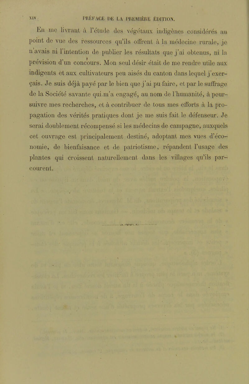 Eu me livrant à l'étude des végétaux indigènes considérés au point do vue des ressources qu'ils offrent à la médecine rurale, je n'avais ni l'mtention de publier les résultats que j'ai obtenus, ni la prévision d'un concours. Mon seul désir était de me rendre utile aux indigents et aux cultivateurs peu aisés du canton dans lequel j'exer- çais. Je suis déjà payé par le bien que j'ai pu faire, et par le suffrage de la Société savante qui.m'a engagé, au nom de l'humanité, à pour- suivre mes recherches, et à contribuer de tous mes efforts à la pro- pagation des vérités pratiques dont je me suis fait le défenseur. Je serai doublement récompensé si les médecins de campagne, auxquels cet ouvrage est principalement destiné, adoptant mes vues d'éco- nomie, de bienfaisance et de patriotisme, répandent l'usage des plantes qui croissent naturellement dans les villages qu'ils par- courent.