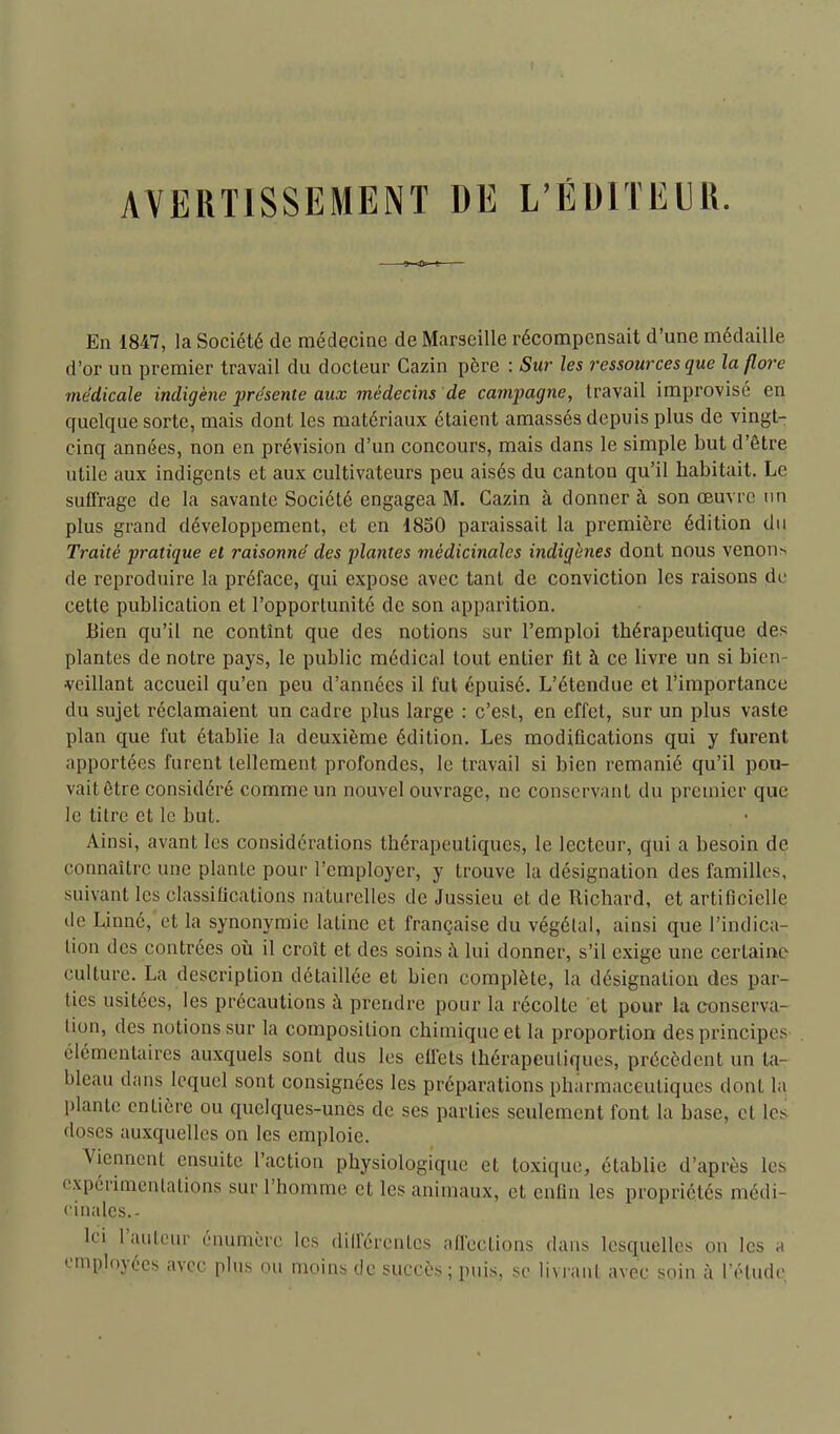 AVEIITISSEMENT DE L'EUITEIU. En 1847, la Société de médecine de Marseille récompensait d'une médaille d'or un premier travail du docteur Cazin père : Sur les ressources que la flore médicale indigène présente aux médecins de campagne, travail improvisé en quelque sorte, mais dont les matériaux étaient amassés depuis plus de vingt- cinq années, non en prévision d'un concours, mais dans le simple but d'être utile aux indigents et aux cultivateurs peu aisés du canton qu'il habitait. Le suffrage de la savante Société engagea M. Cazin à donner à son œuvre un plus grand développement, et en 1850 paraissait la première édition du Traité pratique et raisonné des fiantes médicinales indigènes dont nous venons de reproduire la préface, qui expose avec tant de conviction les raisons de cette publication et l'opportunité de son apparition. Bien qu'il ne contînt que des notions sur l'emploi thérapeutique des plantes de notre pays, le public médical tout entier fit à ce livre un si bien- veillant accueil qu'en peu d'années il fut épuisé. L'étendue et l'importance du sujet réclamaient un cadre plus large : c'est, en effet, sur un plus vaste plan que fut établie la deuxième édition. Les modifications qui y furent apportées furent tellement profondes, le travail si bien remanié qu'il pou- vait ôtre considéré comme un nouvel ouvrage, ne conservant du premier que le litre et le but. Ainsi, avant les considérations thérapeutiques, le lecteur, qui a besoin de connaître une plante pour l'employer, y trouve la désignation des familles, suivant les classifications naturelles de Jussieu et de Richard, et artificielle de Linné, et la synonymie latine et française du végétai, ainsi que l'indica- tion des contrées où il croît et des soins à lui donner, s'il exige une certaine culture. La description détaillée et bien complète, la désignation des par- ties usitées, les précautions à prendre pour la récolte et pour la conserva- lion, des notions sur la composition chimique et la proportion des principes élémentaires auxquels sont dus les effets thérapeutiques, précèdent un ta- bleau dans lequel sont consignées les préparations pharmaceutiques dont la plante entière ou quelques-unes de ses parties seulement font la base, et les doses auxquelles on les emploie. Viennent ensuite l'action physiologique et toxique, établie d'après les expérimentations sur l'homme et les animaux, et enfin les propriétés médi- •'inales.- Ici l'auteur énumorc les diilcrentes afl'ections dans lesquelles on les a employées avec plus ou moins de succès ; puis, se livrant avec soin à l'étude