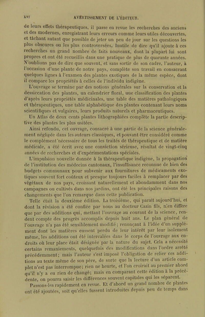 de leurs effets thérapeutiques, il passe en revue les recherches des anciens et des modernes, enregistrant leurs erreurs comme leurs utiles découvertes, et tâchant autant que possible de jeter un peu de jour sur les questions les plus obscures ou les plus controversées. Inutile de dire qu'il ajoute à ces recherches un grand nombre de faits nouveaux, dont la plupart lui sont propres et ont été recueillis dans une pratique de plus de quarante années. N'oublions pas de dire que souvent, et sans sortir de son cadre, l'auteur, à l'occasion d'une plante de notre pays, complète son travail en consacrant quelques lignes à l'examen des plantes exotiques de la môme espèce, dont il compare les propriétés à celles de l'individu indigène. L'ouvrage se termine par des notions générales sur la conservation et la dessiccation des plantes, un calendrier floral, uue classification des plantes d'après leurs propriétés médicinales, une table des matières pathologiques et thérapeutiques, une table alphabétique des plantes contenant leurs noms scientifiques et vulgaires, leurs produits naturels et pharmaceutiques. Un Atlas de deux cents plantes lithographiées complète la partie descrip- tive des plantes les plus usitées. Ainsi refondu, cet ouvrage, consacré à une partie de la science générale- ment négligée dans les auteurs classiques, et pouvant être considéré comme le complément'nécessaire de tous les traités dè thérapeutique et de matière médicale, a été écrit avec une conviction sérieuse, résultat de vingt-cinq années de recherches et d'expérimentations spéciales. L'impulsion nouvelle donnée à la thérapeutique indigène, la propagation de l'institution des médecins cantonaux, l'insuffisance reconnue de bien des budgets communaux pour subvenir aux fournitures de médicaments exo- tiques souvent fort coûteux et presque toujours faciles à remplacer par des végétaux de nos pays, croissant naturellement et abondamment dans nos campagnes ou cultivés dans nos jardins, ont été les principales raisons des changements que l'on remarque dans cette publication. Telle était la deuxième édition. La troisième, qui paraît aujourd'hui, et dont la révision a été confiée par nous au docteur Cazin fils, n'en diffère que par des additions qui, mettant l'ouvrage au courant de la science, ren- dent compte des progrès accomplis depuis huit ans. Le plan général de l'ouvrage n'a pas été sensiblement modifié; renonçant à l'idée d'un supplé- ment dont les matières eussent perdu de leur intérêt par leur isolement môme, les additions ont été intercalées dans le corps de l'ouvrage aux en- droits où leur place était désignée par la nature du sujet. Cela a nécessité certains remaniements, quelquefois des modifications dans l'ordre arrêté précédemment; mais l'auteur s'est imposé l'obligation de relier ces addi- tions au texte même de son père, de sorte que la lecture d'un article com- plet n'est pas interrompue; rien ne heurte, et l'on croirait au premier abord qu'il n'y a eu rien de changé; mais en comparant cette édition à la précé- dente, on pourra saisir les difi^érences souvent capitales qui les séparent. Passons-les rapidement en revue. Et d'abord un grand nombre de plantes ont été ajoutées, soit qu'elles fussent introduites depuis peu de temps dans