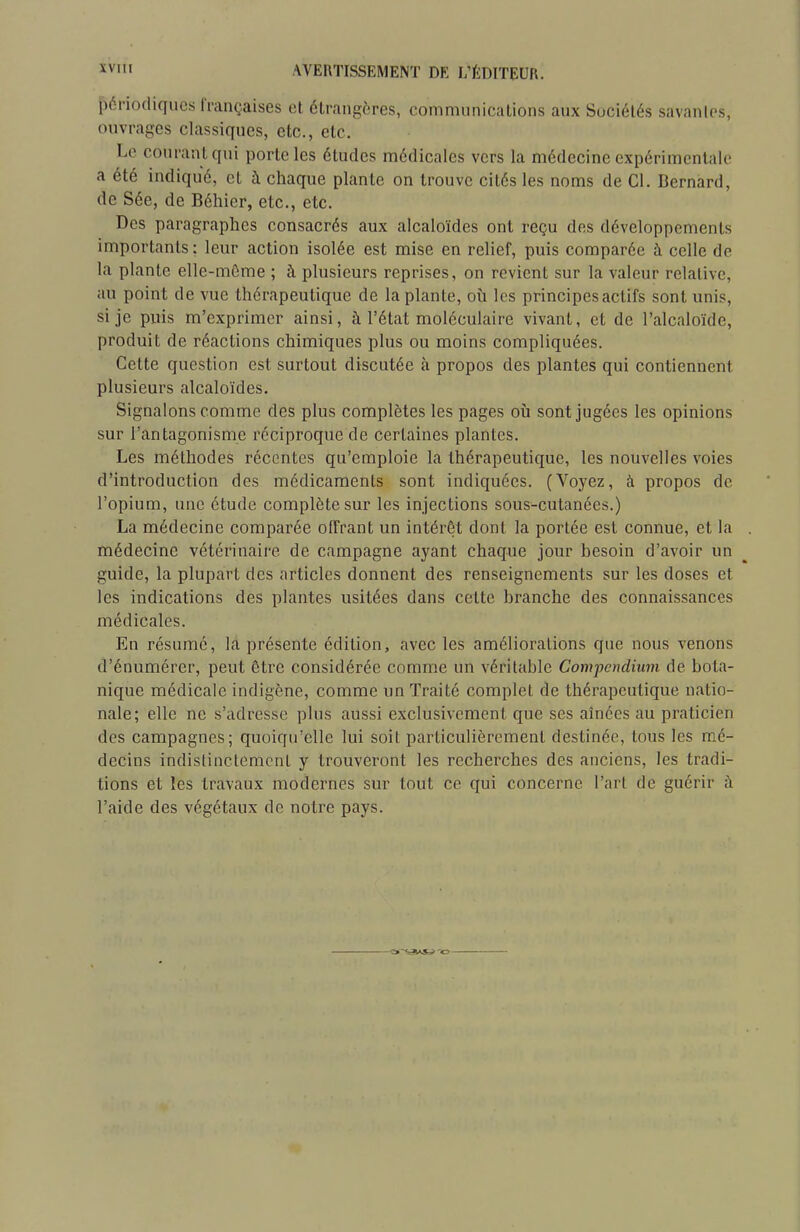 périodiques l'i-ançaises et étrangères, communications aux Sociétés savantes, ouvrages classiques, etc., etc. Le courant qui porte les études médicales vers la médecine expérimentale a été indiqué, et à chaque plante on trouve cités les noms de Cl. Bernard, de Sée, de Béhier, etc., etc. Des paragraphes consacrés aux alcaloïdes ont reçu des développements importants : leur action isolée est mise en relief, puis comparée à celle de la plante ellc-môme ; à plusieurs reprises, on revient sur la valeur relative, au point de vue thérapeutique de la plante, où les principes actifs sont unis, si je puis m'exprimcr ainsi, à l'état moléculaire vivant, et de l'alcaloïde, produit de réactions chimiques plus ou moins compliquées. Cette question est surtout discutée à propos des plantes qui contiennent plusieurs alcaloïdes. Signalons comme des plus complètes les pages où sont jugées les opinions sur l'antagonisme réciproque de certaines plantes. Les méthodes récentes qu'emploie la thérapeutique, les nouvelles voies d'introduction des médicaments sont indiquées. (Voyez, à propos de l'opium, une étude complète sur les injections sous-cutanées.) La médecine comparée offrant un intérêt dont la portée est connue, et la médecine vétérinaire de campagne ayant chaque jour besoin d'avoir un guide, la plupart des articles donnent des renseignements sur les doses et les indications des plantes usitées dans cette branche des connaissances médicales. En résumé, la présente édition, avec les améliorations que nous venons d'énumérer, peut être considérée comme un véritable Compcndiiim de bota- nique médicale indigène, comme un Traité complet de thérapeutique natio- nale; elle ne s'adresse plus aussi exclusivement que ses aînées au praticien des campagnes; quoiqu'elle lui soit particulièrement destinée, tous les mé- decins indistinctement y trouveront les recherches des anciens, les tradi- tions et les travaux modernes sur tout ce qui concerne l'art de guérir ;\ l'aide des végétaux de notre pays.