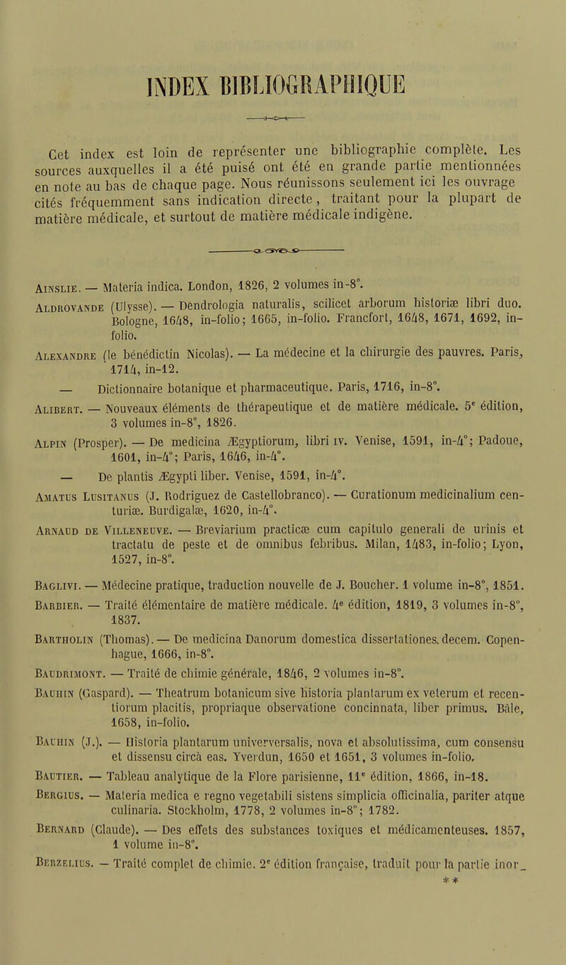 INDEX BIBLIOGRAPHIQUE Cet index est loin de représenter une bibliographie complète. Les sources auxquelles il a été puisé ont été en grande partie mentionnées en note au bas de chaque page. Nous réunissons seulement ici les ouvrage cités fréquemment sans indication directe , traitant pour la plupart de matière médicale, et surtout de matière médicale indigène. AiNSLiE. — Maleria indica. London, 1826, 2 volumes in-8°. Aldrovande (Ulysse). — Dendrologia naluralis, scilicet arborum historiœ libri duo. Bologne, I6/18, in-folio; 1665, in-folio. Francfort, I6Z18, 1671, 1692, in- folio. Alexandre (le bénédictin Nicolas). — La médecine et la chirurgie des pauvres. Paris, ' 17lli, in-12. — Dictionnaire botanique et pharmaceutique. Paris, 1716, in-8°. Alibert. — Nouveaux éléments de thérapeutique et de matière médicale. 5' édition, 3 volumes in-8°, 1826. Alpin (Prosper). — De medicina TEgypliorum, libri iv. Venise, 1591, in-Zi°; Padoue, 1601, in-Zi°; Paris, 16Zt6, in-Zi°. — De planlis .■Egypli liber. Venise, 1591, m-li. Amaths Lusitanus (J. Rodriguez de Castellobranco). — Curationum medicinalium cen- turise. Burdigalae, 1620, in-Zi°. Arnadd de Villeneuve. — Breviarium practicœ cum capitule generali de urinis et Iractalu de peste et de omnibus febribus. Milan, lZi83, in-folio; Lyon, 1527, in-8°. Baglivi. — Médecine pratique, traduction nouvelle de J. Boucher. 1 volume in-8°, 1851. Barbier. — Traité élémentaire de matière médicale. édition, 1819, 3 volumes in-8, 1837. Bartholin (Thomas). — De medicina Danorura domestica dissertationes.decem. Copen- hague, 1666, in-8°. Baudrimont. — Traité de chimie générale, I8Z16, 2 volumes in-8°. Bauiiin (Gaspard). — Theatrum bofanicum sive historia planlarum ex veterum et recen- liorum placilis, propriaque observatione concinnata, liber primus. Bàle, 1658, in-folio. Balhin (J.). — Ilisloria plantarum univervcrsalis, nova et absolulissima, cum consensu et dissensu circà eas. Yveidun, 1650 et 1651, 3 volumes in-folio, Bautier. — Tableau analytique de la Flore parisienne, 11° édition, 1866, in-18. Bergius. — Maleria medica e regno vegetabili sistens simplicia olïïcinalia, pariler atque culinaria. Stockholm, 1778, 2 volumes in-8°; 1782. Bernard (Claude). — Des effets des substances toxiques et médicamenteuses. 1857, 1 volume iii-8°. Beuzelius. — Traité complet de cliimic. 2' édition française, traduit pour la partie iiior_ * *