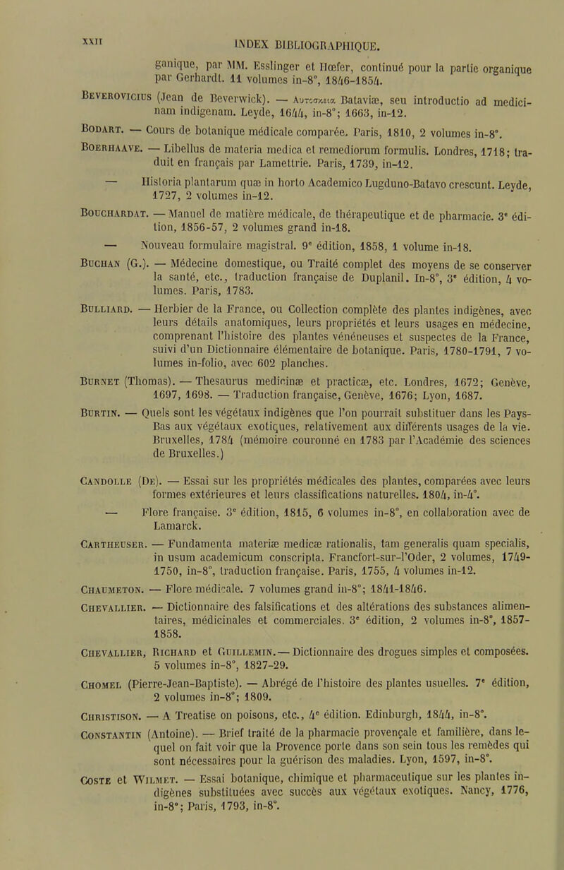 ganique, par I\1M. Esslinger et Hœfer, continué pour la partie organique par Gerhardt. 11 volumes in-8°, 18Zi6-185/i. Beverovicius (Jean de Beverwick). — Aurcay-Eia Balaviœ, sou introductio ad medici- nam indigenam. Leyde, 16/iZi, in-8; 1663, in-12. BODART. — Cours de botanique médicale comparée, Paris, 1810, 2 volumes in-8°. BOERHAAVE. — Libellus de maleria medica et reraediorum l'ormulis. Londres, 1718; tra- duit en français par Lamettrie. Paris, 1739, in-12. — Ilisloria planlarum quae in horto Academico Lugduno-Batavo crescunt. Leyde, 1727, 2 volumes in-12. BODCHARDAT. — Manucl de matière médicale, de thérapeutique et de pharmacie. 3' édi- tion, 1856-57, 2 volumes grand in-18. — Nouveau formulaire magistral. 9^ édition, 1858, 1 volume in-18. BccHAN (G.). — Médecine domestique, ou Traité complet des moyens de se conserver la santé, etc., traduction française de Duplanil. In-8°, 3' édition, U vo- lumes. Paris, 1783. BuLLiARD. — Herbier de la France, ou Collection complète des plantes indigènes, avec leurs détails anatomiques, leurs propriétés et leurs usages en médecine, comprenant l'histoire des plantes vénéneuses et suspectes de la France, suivi d'un Dictionnaire élémentaire de botanique. Paris, 1780-1791, 7 vo- lumes in-folio, avec 602 planches. BuRNET (Thomas). — Thésaurus medicinœ et practicœ, etc. Londres, 1672; Genève, 1697, 1698. — Traduction française, Genève, 1676; Lyon, 1687. BoRTiN. — Quels sont les végétaux indigènes que l'on pourrait substituer dans les Pays- Bas aux végétaux exotiques, relativement aux diiTérenls usages de la vie. Bruxelles, 1784 (mémoire couronné en 1783 par l'Académie des sciences de Bruxelles.) Candolle (De). — Essai sur les propriétés médicales des plantes, comparées avec leurs formes extérieures et leurs classifications naturelles. 180Zi, in-4°. — Flore française. 3' édition, 1815, 6 volumes in-8°, en collaboration avec de Lamarck. Carthedser. — Fundamenta materife medicae rationalis, tam generalis quam specialis, in usum academicum conscripla. Francfort-sur-l'Oder, 2 volumes, 1749- 1750, in-8°, traduction française. Paris, 1755, k volumes in-12. Chaumeton. — Flore médicale. 7 volumes grand in-8°; 1841-1846. Chevallier. — Dictionnaire des falsifications et des altérations des substances alimen- taires, médicinales et commerciales. 3' édition, 2 volumes in-8°, 1857- 1858. Chevallier, Richard et Guillemin. — Dictionnaire des drogues simples et composées. 5 volumes in-8°, 1827-29. CHO.MEL (Pierre-Jean-Baptisle). — Abrégé de l'histoire des plantes usuelles. 7' édition, 2 volumes in-8°; 1809. Christison. — A Treatise on poisons, etc., 4 édition. Edinburgh, 1844, in-8°. Constantin (Antoine). — Brief traité de la pharmacie provençale et familière, dans le- quel on fait voir que la Provence porte dans son sein tous les remèdes qui sont nécessaires pour la guérison des maladies. Lyon, 1597, in-8°. CosTE et WiLMET. — Essai botanique, chimique et pharmaceutique sur les plantes in- digènes substituées avec succès aux végétaux exotiques. Nancy, 1776, in-8»; Paris, 1793, in-8°.