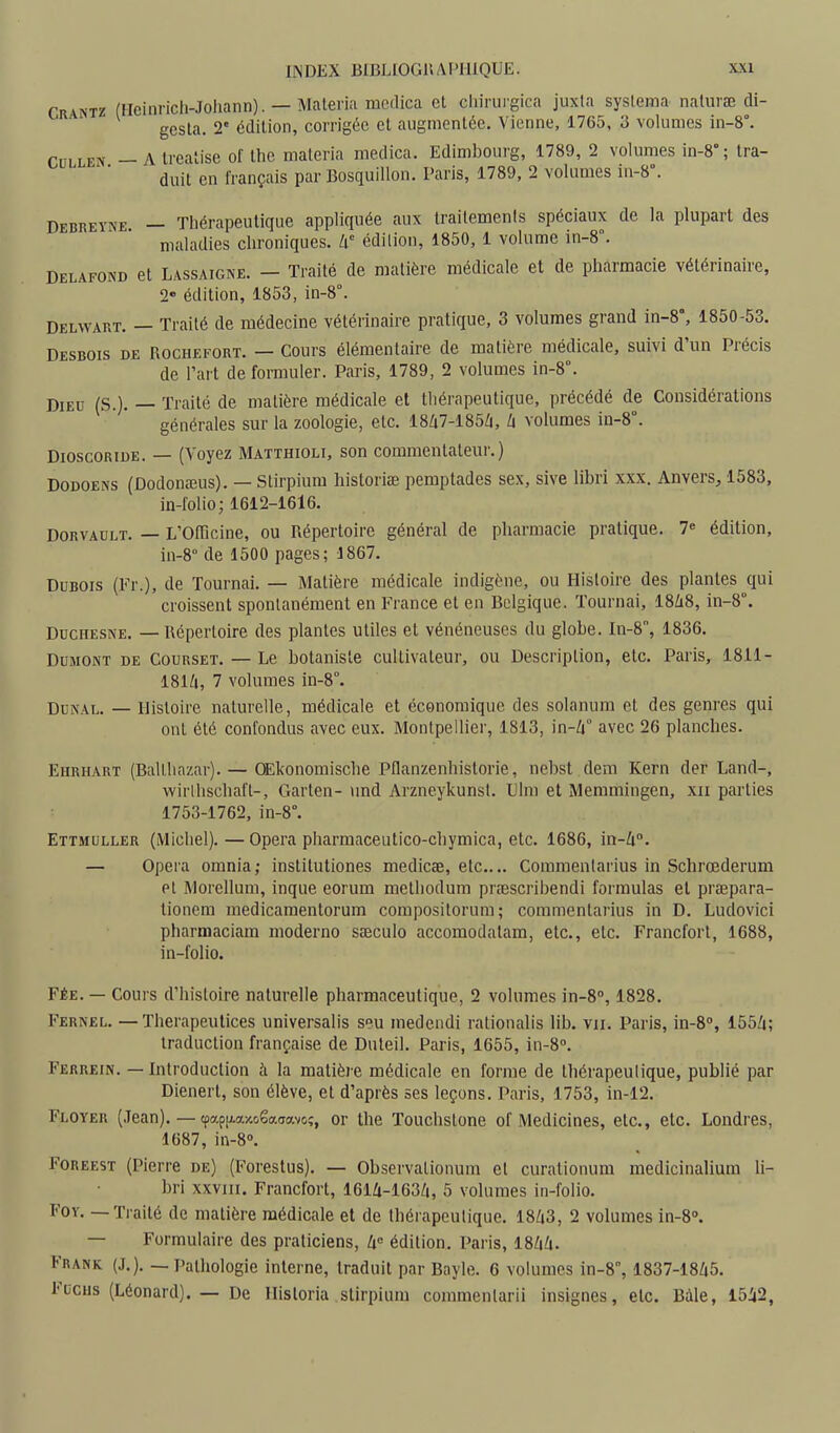Crantz (Heinrich-Johann). — Malerin mcdica et cliirui'gica juxta sysleina nalurœ di- gcsla. 2 édition, corrigée et augmentée. Vienne, 1765. 3 volumes in-8°. CULLEN — Atreatise of the materia medica. Edimbourg, 1789, 2 volumes in-8° ; tra- duit en français par Bosquillon. Paris, 1789, 2 volumes in-8°. Debreyne — Thérapeutique appliquée aux traitements spéciaux de la plupart des maladies chroniques, h édition, 1850, 1 volume in-8°. Delafond et Lassaigne. — Traité de matière médicale et de pharmacie vétérinaire, 2» édition, 1853, in-8°. Delwart. — Traité de médecine vétérinaire pratique, 3 volumes grand in-8°, 1850-53. Desbois de Rochefort. — Cours élémentaire de matière médicale, suivi d'un Précis de Tart de formuler. Paris, 1789, 2 volumes in-8°. Dieu (S.). — Traité de matière médicale et thérapeutique, précédé de Considérations générales sur la zoologie, etc. 18/i7-185Zi, volumes in-8°. DioscoRiuE. — (Voyez Matthioli, son commentateur.) DODOENS (Dodonœus). — Stirpium historiae pemptades sex, sive libri xxx. Anvers, 1583, in-folio; 1612-1616. DORVADLT. — L'OlTicine, ou Pxépertoire général de pharmacie pratique. 7« édition, in-8° de 1500 pages; 1867. Dubois (Fr.), de Tournai. — Matière médicale indigène, ou Histoire des plantes qui croissent spontanément en France et en Belgique. Tournai, I8/18, in-8°. DucHESNE. — Répertoire des plantes utiles et vénéneuses du globe. In-8, 1836. DuMONT DE CouRSET. — Le botanisle cultivateur, ou Description, etc. Paris, 1811- I8IZ1, 7 volumes iii-8°. DuNAL. — Histoire naturelle, médicale et économique des solanum et des genres qui ont été confondus avec eux. Montpellier, 1813, in-Zi° avec 26 planches. Ehrhart (Balthazar). — OEkonomische Pflanzenhistorie, nebst dem Kern der Land-, wirlhschaft-, Garten- und Arzneykunst. Dlm et Memmingen, xii parties 1753-1762, in-8°. Ettmuller (Michel). — Opéra pharmaceutico-chymica, etc. 1686, in-Zt°. — Opéra omnia; instilutiones medicee, etc.... Commenlarius in Schrœderum pt Morellum, inque eorum methodum prcEscribendi formulas et praepara- tioncm inedicamentorum compositorum; commenlarius in D. Ludovici pharmaciam moderno sseculo accomodalam, etc., etc. Francfort, 1688, in-folio. FÉE. — Cours d'histoire naturelle pharmaceutique, 2 volumes in-8'', 1828. Fernel. — Therapeutices universalis seu medendi rationalis lib. vu. Paris, in-8'', 155Zi; traduction française de Duteil. Paris, 1655, in-S. Ferrein. — Introduction à la matière médicale en forme de thérapeutique, publié par Dienert, son élève, et d'après ses leçons. Paris, 1753, in-12. Floyer (Jean). — cpap|/.a/.oêa(jav(;ç, or the Touchstone of Medicines, etc., etc. Londres, 1687, in-8''. FoREEST (Pierre de) (Forestus). — Observationum et curationum medicinalium li- bri XXVIII. Francfort, 161û-163/i, 5 volumes in-folio. FOY. — Traité de matière médicale et de Ihéi apculique. 18Zi3, 2 volumes in-8''. — Formulaire des praticiens, k édition. Paris, 18/i;i. Frank (J.). _ Pathologie interne, traduit par Bayle. 6 volumes in-8°, 1837-18Zi5. Fucus (Léonard). — De Hisloria stirpium commentarii insignes, etc. Bàle, 15i2,